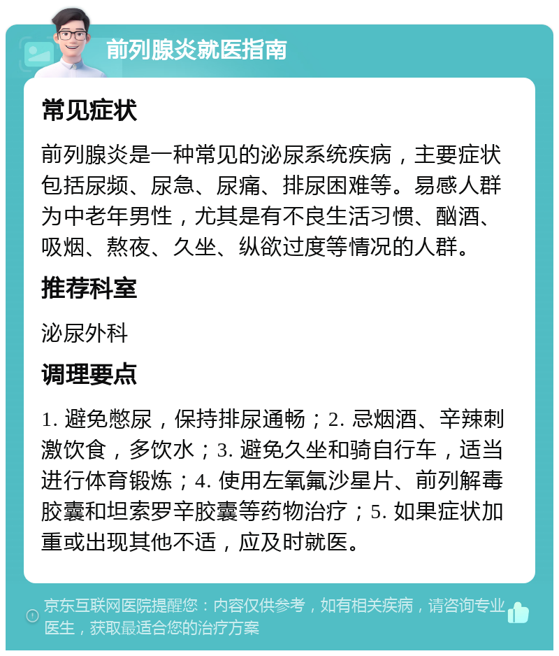 前列腺炎就医指南 常见症状 前列腺炎是一种常见的泌尿系统疾病，主要症状包括尿频、尿急、尿痛、排尿困难等。易感人群为中老年男性，尤其是有不良生活习惯、酗酒、吸烟、熬夜、久坐、纵欲过度等情况的人群。 推荐科室 泌尿外科 调理要点 1. 避免憋尿，保持排尿通畅；2. 忌烟酒、辛辣刺激饮食，多饮水；3. 避免久坐和骑自行车，适当进行体育锻炼；4. 使用左氧氟沙星片、前列解毒胶囊和坦索罗辛胶囊等药物治疗；5. 如果症状加重或出现其他不适，应及时就医。