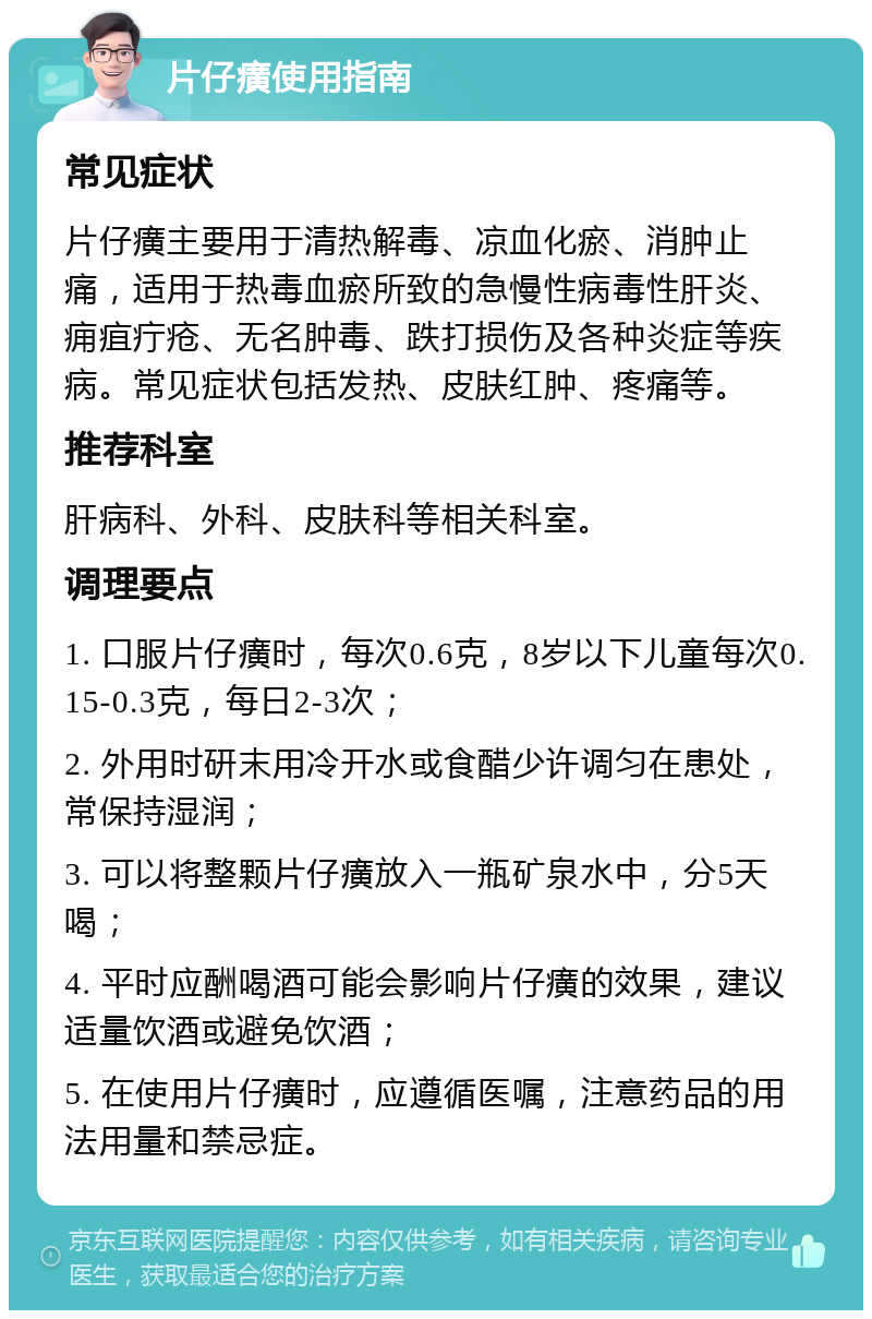 片仔癀使用指南 常见症状 片仔癀主要用于清热解毒、凉血化瘀、消肿止痛，适用于热毒血瘀所致的急慢性病毒性肝炎、痈疽疔疮、无名肿毒、跌打损伤及各种炎症等疾病。常见症状包括发热、皮肤红肿、疼痛等。 推荐科室 肝病科、外科、皮肤科等相关科室。 调理要点 1. 口服片仔癀时，每次0.6克，8岁以下儿童每次0.15-0.3克，每日2-3次； 2. 外用时研末用冷开水或食醋少许调匀在患处，常保持湿润； 3. 可以将整颗片仔癀放入一瓶矿泉水中，分5天喝； 4. 平时应酬喝酒可能会影响片仔癀的效果，建议适量饮酒或避免饮酒； 5. 在使用片仔癀时，应遵循医嘱，注意药品的用法用量和禁忌症。