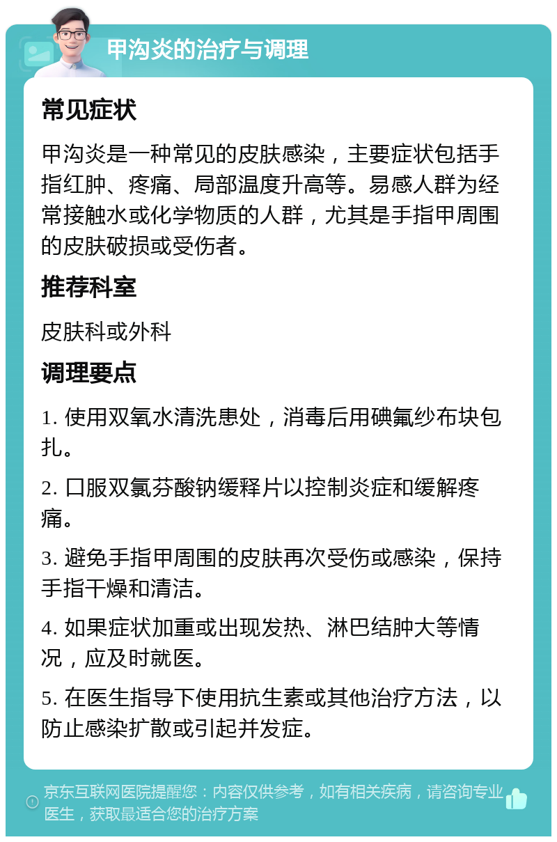 甲沟炎的治疗与调理 常见症状 甲沟炎是一种常见的皮肤感染，主要症状包括手指红肿、疼痛、局部温度升高等。易感人群为经常接触水或化学物质的人群，尤其是手指甲周围的皮肤破损或受伤者。 推荐科室 皮肤科或外科 调理要点 1. 使用双氧水清洗患处，消毒后用碘氟纱布块包扎。 2. 口服双氯芬酸钠缓释片以控制炎症和缓解疼痛。 3. 避免手指甲周围的皮肤再次受伤或感染，保持手指干燥和清洁。 4. 如果症状加重或出现发热、淋巴结肿大等情况，应及时就医。 5. 在医生指导下使用抗生素或其他治疗方法，以防止感染扩散或引起并发症。