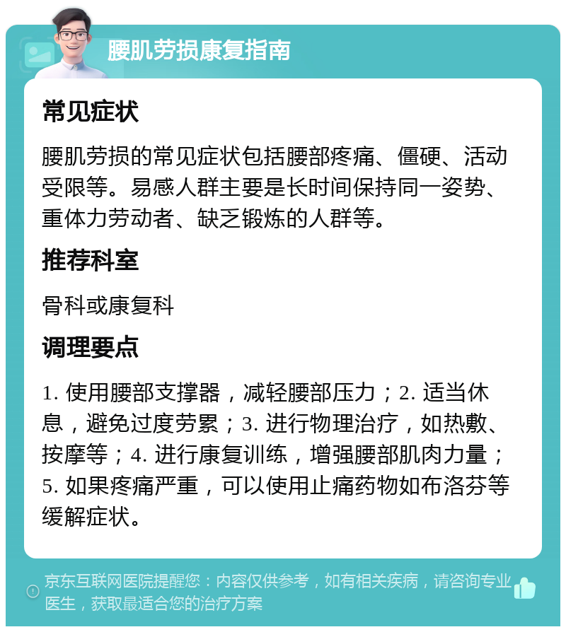 腰肌劳损康复指南 常见症状 腰肌劳损的常见症状包括腰部疼痛、僵硬、活动受限等。易感人群主要是长时间保持同一姿势、重体力劳动者、缺乏锻炼的人群等。 推荐科室 骨科或康复科 调理要点 1. 使用腰部支撑器，减轻腰部压力；2. 适当休息，避免过度劳累；3. 进行物理治疗，如热敷、按摩等；4. 进行康复训练，增强腰部肌肉力量；5. 如果疼痛严重，可以使用止痛药物如布洛芬等缓解症状。