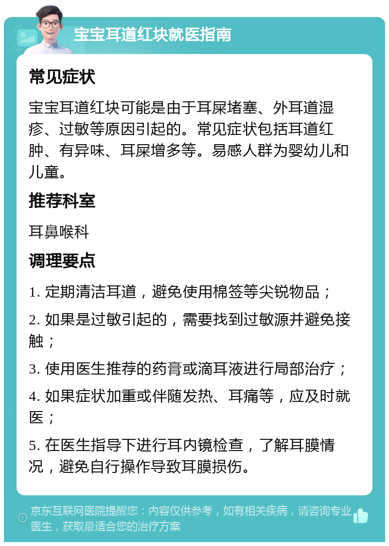 宝宝耳道红块就医指南 常见症状 宝宝耳道红块可能是由于耳屎堵塞、外耳道湿疹、过敏等原因引起的。常见症状包括耳道红肿、有异味、耳屎增多等。易感人群为婴幼儿和儿童。 推荐科室 耳鼻喉科 调理要点 1. 定期清洁耳道，避免使用棉签等尖锐物品； 2. 如果是过敏引起的，需要找到过敏源并避免接触； 3. 使用医生推荐的药膏或滴耳液进行局部治疗； 4. 如果症状加重或伴随发热、耳痛等，应及时就医； 5. 在医生指导下进行耳内镜检查，了解耳膜情况，避免自行操作导致耳膜损伤。