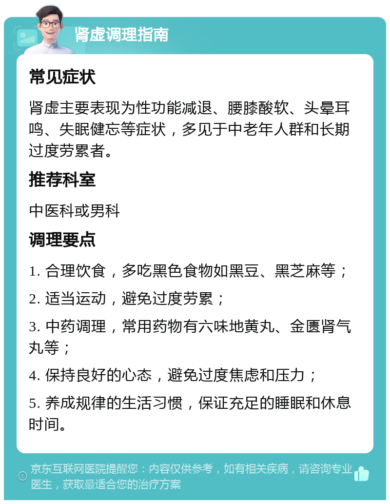 肾虚调理指南 常见症状 肾虚主要表现为性功能减退、腰膝酸软、头晕耳鸣、失眠健忘等症状，多见于中老年人群和长期过度劳累者。 推荐科室 中医科或男科 调理要点 1. 合理饮食，多吃黑色食物如黑豆、黑芝麻等； 2. 适当运动，避免过度劳累； 3. 中药调理，常用药物有六味地黄丸、金匮肾气丸等； 4. 保持良好的心态，避免过度焦虑和压力； 5. 养成规律的生活习惯，保证充足的睡眠和休息时间。