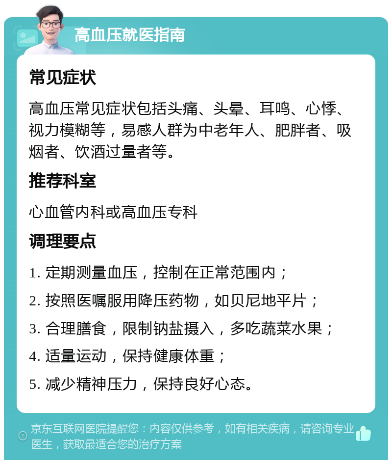 高血压就医指南 常见症状 高血压常见症状包括头痛、头晕、耳鸣、心悸、视力模糊等，易感人群为中老年人、肥胖者、吸烟者、饮酒过量者等。 推荐科室 心血管内科或高血压专科 调理要点 1. 定期测量血压，控制在正常范围内； 2. 按照医嘱服用降压药物，如贝尼地平片； 3. 合理膳食，限制钠盐摄入，多吃蔬菜水果； 4. 适量运动，保持健康体重； 5. 减少精神压力，保持良好心态。