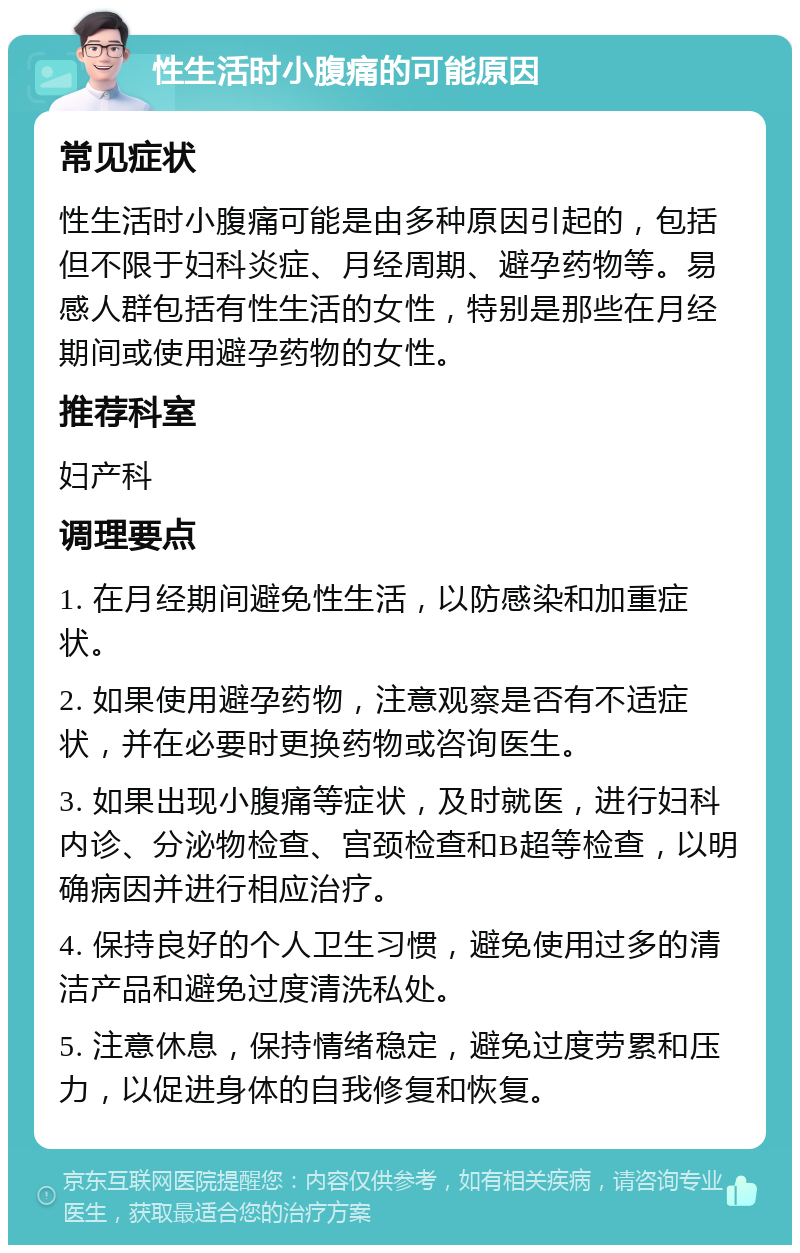 性生活时小腹痛的可能原因 常见症状 性生活时小腹痛可能是由多种原因引起的，包括但不限于妇科炎症、月经周期、避孕药物等。易感人群包括有性生活的女性，特别是那些在月经期间或使用避孕药物的女性。 推荐科室 妇产科 调理要点 1. 在月经期间避免性生活，以防感染和加重症状。 2. 如果使用避孕药物，注意观察是否有不适症状，并在必要时更换药物或咨询医生。 3. 如果出现小腹痛等症状，及时就医，进行妇科内诊、分泌物检查、宫颈检查和B超等检查，以明确病因并进行相应治疗。 4. 保持良好的个人卫生习惯，避免使用过多的清洁产品和避免过度清洗私处。 5. 注意休息，保持情绪稳定，避免过度劳累和压力，以促进身体的自我修复和恢复。