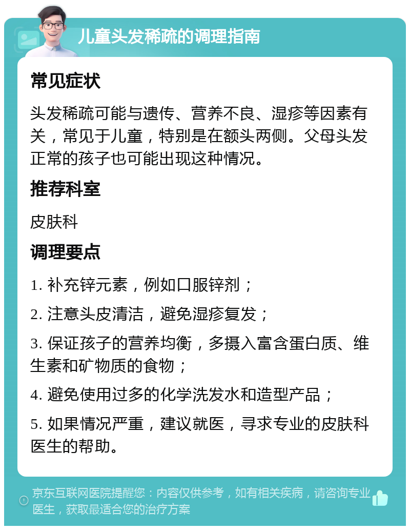 儿童头发稀疏的调理指南 常见症状 头发稀疏可能与遗传、营养不良、湿疹等因素有关，常见于儿童，特别是在额头两侧。父母头发正常的孩子也可能出现这种情况。 推荐科室 皮肤科 调理要点 1. 补充锌元素，例如口服锌剂； 2. 注意头皮清洁，避免湿疹复发； 3. 保证孩子的营养均衡，多摄入富含蛋白质、维生素和矿物质的食物； 4. 避免使用过多的化学洗发水和造型产品； 5. 如果情况严重，建议就医，寻求专业的皮肤科医生的帮助。