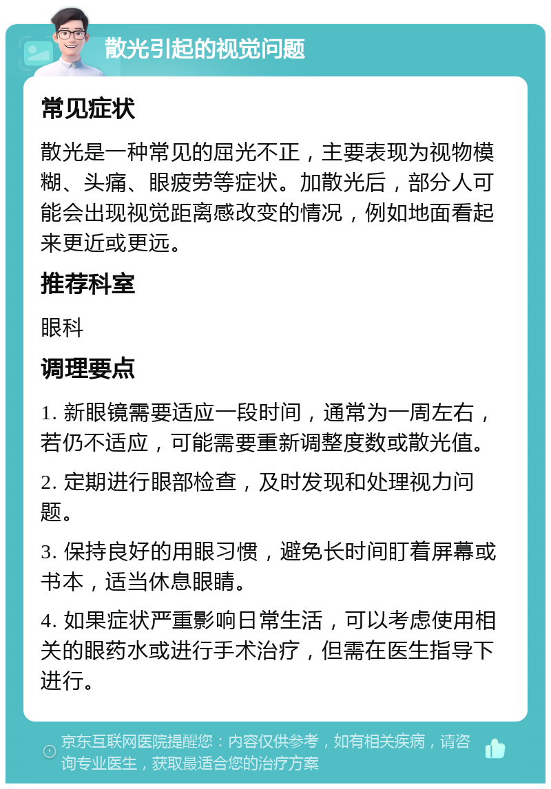 散光引起的视觉问题 常见症状 散光是一种常见的屈光不正，主要表现为视物模糊、头痛、眼疲劳等症状。加散光后，部分人可能会出现视觉距离感改变的情况，例如地面看起来更近或更远。 推荐科室 眼科 调理要点 1. 新眼镜需要适应一段时间，通常为一周左右，若仍不适应，可能需要重新调整度数或散光值。 2. 定期进行眼部检查，及时发现和处理视力问题。 3. 保持良好的用眼习惯，避免长时间盯着屏幕或书本，适当休息眼睛。 4. 如果症状严重影响日常生活，可以考虑使用相关的眼药水或进行手术治疗，但需在医生指导下进行。