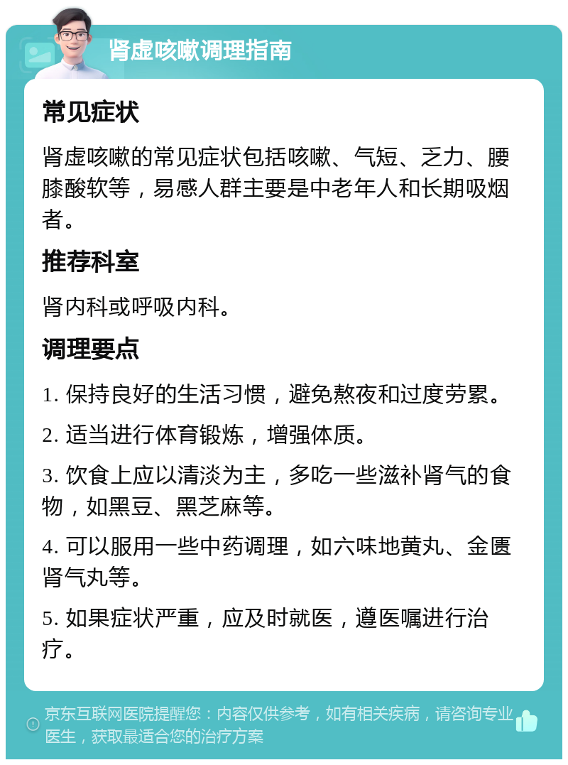 肾虚咳嗽调理指南 常见症状 肾虚咳嗽的常见症状包括咳嗽、气短、乏力、腰膝酸软等，易感人群主要是中老年人和长期吸烟者。 推荐科室 肾内科或呼吸内科。 调理要点 1. 保持良好的生活习惯，避免熬夜和过度劳累。 2. 适当进行体育锻炼，增强体质。 3. 饮食上应以清淡为主，多吃一些滋补肾气的食物，如黑豆、黑芝麻等。 4. 可以服用一些中药调理，如六味地黄丸、金匮肾气丸等。 5. 如果症状严重，应及时就医，遵医嘱进行治疗。