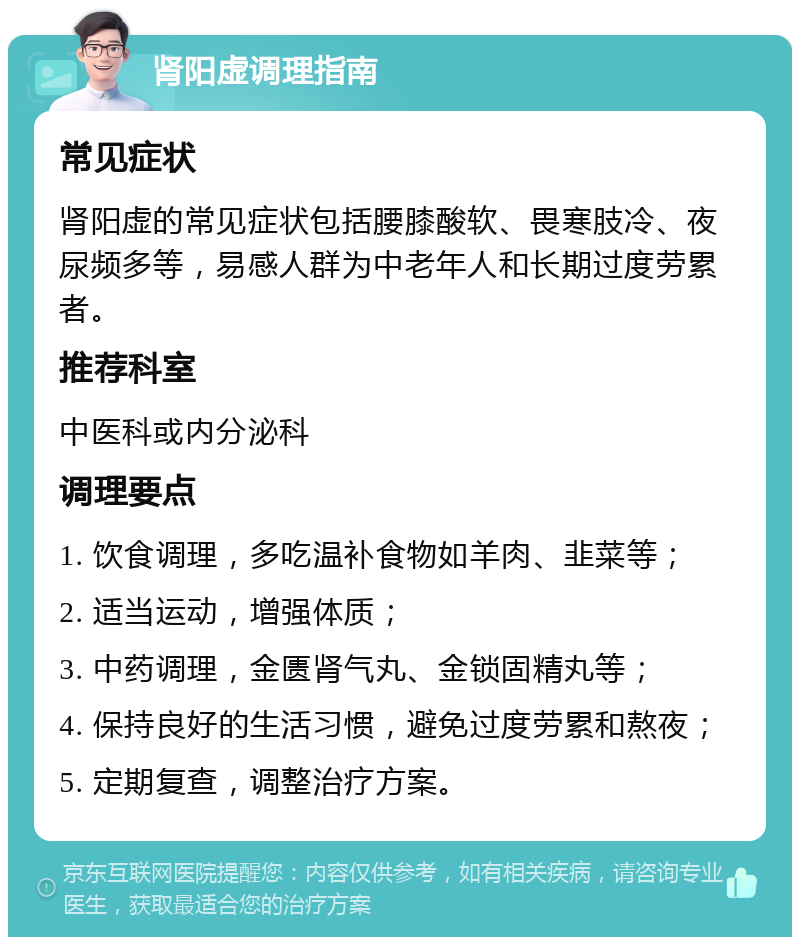 肾阳虚调理指南 常见症状 肾阳虚的常见症状包括腰膝酸软、畏寒肢冷、夜尿频多等，易感人群为中老年人和长期过度劳累者。 推荐科室 中医科或内分泌科 调理要点 1. 饮食调理，多吃温补食物如羊肉、韭菜等； 2. 适当运动，增强体质； 3. 中药调理，金匮肾气丸、金锁固精丸等； 4. 保持良好的生活习惯，避免过度劳累和熬夜； 5. 定期复查，调整治疗方案。