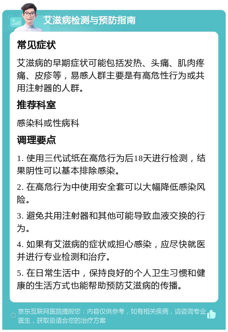 艾滋病检测与预防指南 常见症状 艾滋病的早期症状可能包括发热、头痛、肌肉疼痛、皮疹等，易感人群主要是有高危性行为或共用注射器的人群。 推荐科室 感染科或性病科 调理要点 1. 使用三代试纸在高危行为后18天进行检测，结果阴性可以基本排除感染。 2. 在高危行为中使用安全套可以大幅降低感染风险。 3. 避免共用注射器和其他可能导致血液交换的行为。 4. 如果有艾滋病的症状或担心感染，应尽快就医并进行专业检测和治疗。 5. 在日常生活中，保持良好的个人卫生习惯和健康的生活方式也能帮助预防艾滋病的传播。