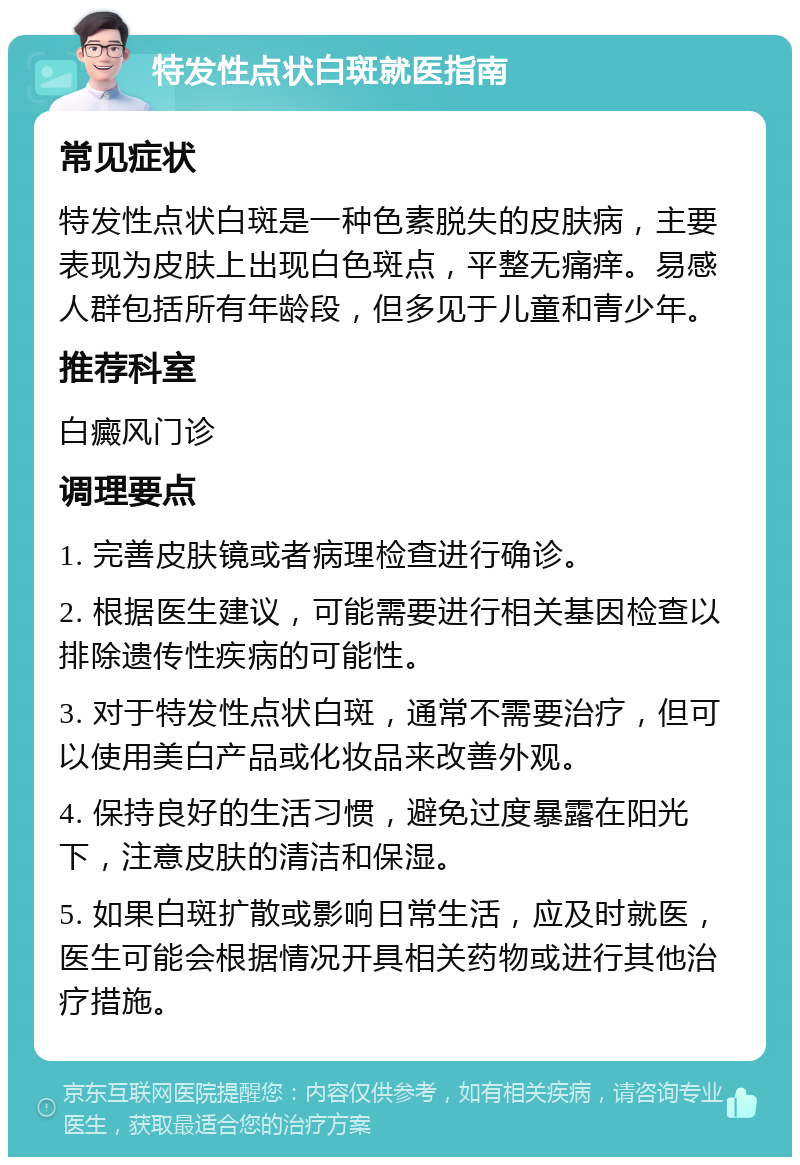 特发性点状白斑就医指南 常见症状 特发性点状白斑是一种色素脱失的皮肤病，主要表现为皮肤上出现白色斑点，平整无痛痒。易感人群包括所有年龄段，但多见于儿童和青少年。 推荐科室 白癜风门诊 调理要点 1. 完善皮肤镜或者病理检查进行确诊。 2. 根据医生建议，可能需要进行相关基因检查以排除遗传性疾病的可能性。 3. 对于特发性点状白斑，通常不需要治疗，但可以使用美白产品或化妆品来改善外观。 4. 保持良好的生活习惯，避免过度暴露在阳光下，注意皮肤的清洁和保湿。 5. 如果白斑扩散或影响日常生活，应及时就医，医生可能会根据情况开具相关药物或进行其他治疗措施。