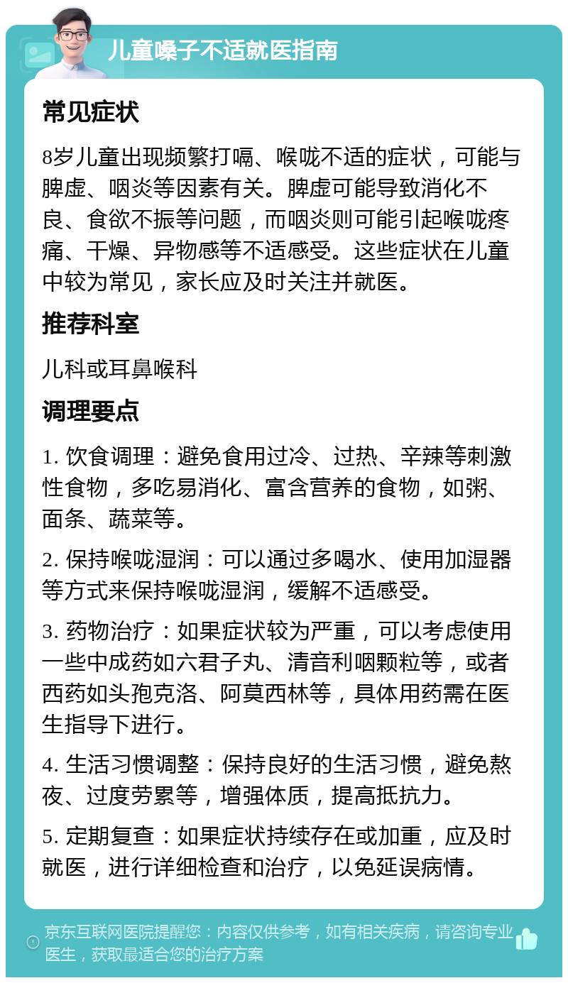 儿童嗓子不适就医指南 常见症状 8岁儿童出现频繁打嗝、喉咙不适的症状，可能与脾虚、咽炎等因素有关。脾虚可能导致消化不良、食欲不振等问题，而咽炎则可能引起喉咙疼痛、干燥、异物感等不适感受。这些症状在儿童中较为常见，家长应及时关注并就医。 推荐科室 儿科或耳鼻喉科 调理要点 1. 饮食调理：避免食用过冷、过热、辛辣等刺激性食物，多吃易消化、富含营养的食物，如粥、面条、蔬菜等。 2. 保持喉咙湿润：可以通过多喝水、使用加湿器等方式来保持喉咙湿润，缓解不适感受。 3. 药物治疗：如果症状较为严重，可以考虑使用一些中成药如六君子丸、清音利咽颗粒等，或者西药如头孢克洛、阿莫西林等，具体用药需在医生指导下进行。 4. 生活习惯调整：保持良好的生活习惯，避免熬夜、过度劳累等，增强体质，提高抵抗力。 5. 定期复查：如果症状持续存在或加重，应及时就医，进行详细检查和治疗，以免延误病情。