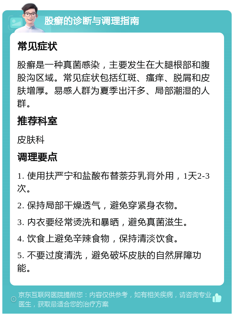 股癣的诊断与调理指南 常见症状 股癣是一种真菌感染，主要发生在大腿根部和腹股沟区域。常见症状包括红斑、瘙痒、脱屑和皮肤增厚。易感人群为夏季出汗多、局部潮湿的人群。 推荐科室 皮肤科 调理要点 1. 使用扶严宁和盐酸布替萘芬乳膏外用，1天2-3次。 2. 保持局部干燥透气，避免穿紧身衣物。 3. 内衣要经常烫洗和暴晒，避免真菌滋生。 4. 饮食上避免辛辣食物，保持清淡饮食。 5. 不要过度清洗，避免破坏皮肤的自然屏障功能。