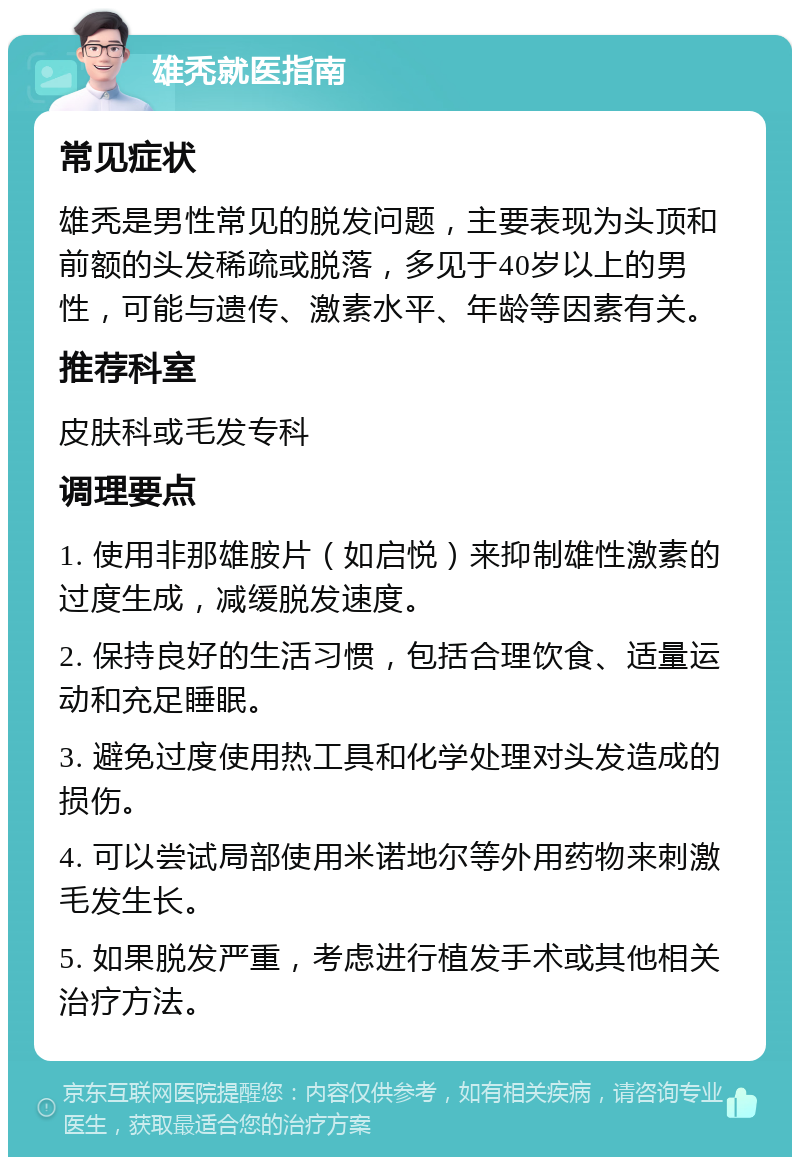 雄秃就医指南 常见症状 雄秃是男性常见的脱发问题，主要表现为头顶和前额的头发稀疏或脱落，多见于40岁以上的男性，可能与遗传、激素水平、年龄等因素有关。 推荐科室 皮肤科或毛发专科 调理要点 1. 使用非那雄胺片（如启悦）来抑制雄性激素的过度生成，减缓脱发速度。 2. 保持良好的生活习惯，包括合理饮食、适量运动和充足睡眠。 3. 避免过度使用热工具和化学处理对头发造成的损伤。 4. 可以尝试局部使用米诺地尔等外用药物来刺激毛发生长。 5. 如果脱发严重，考虑进行植发手术或其他相关治疗方法。