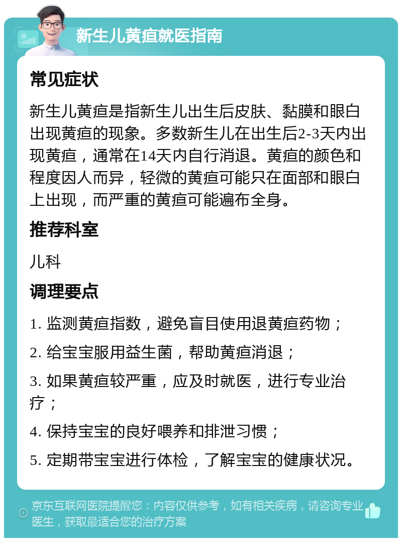 新生儿黄疸就医指南 常见症状 新生儿黄疸是指新生儿出生后皮肤、黏膜和眼白出现黄疸的现象。多数新生儿在出生后2-3天内出现黄疸，通常在14天内自行消退。黄疸的颜色和程度因人而异，轻微的黄疸可能只在面部和眼白上出现，而严重的黄疸可能遍布全身。 推荐科室 儿科 调理要点 1. 监测黄疸指数，避免盲目使用退黄疸药物； 2. 给宝宝服用益生菌，帮助黄疸消退； 3. 如果黄疸较严重，应及时就医，进行专业治疗； 4. 保持宝宝的良好喂养和排泄习惯； 5. 定期带宝宝进行体检，了解宝宝的健康状况。