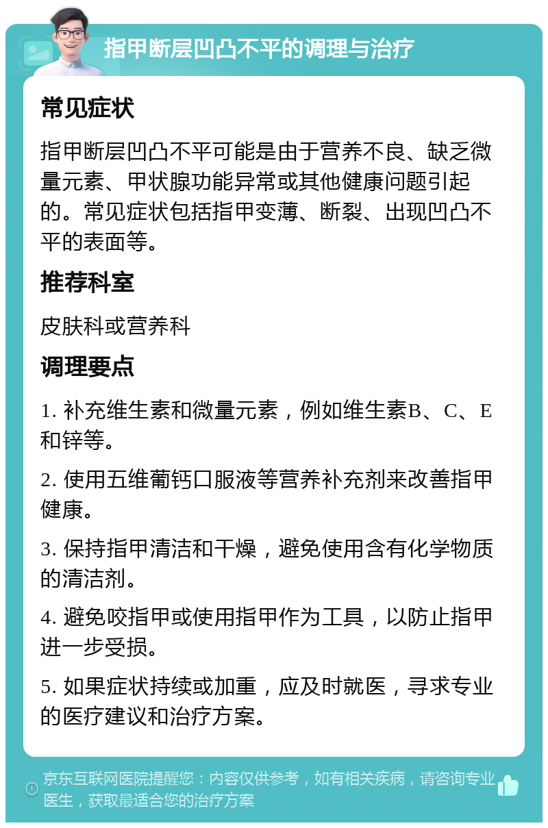 指甲断层凹凸不平的调理与治疗 常见症状 指甲断层凹凸不平可能是由于营养不良、缺乏微量元素、甲状腺功能异常或其他健康问题引起的。常见症状包括指甲变薄、断裂、出现凹凸不平的表面等。 推荐科室 皮肤科或营养科 调理要点 1. 补充维生素和微量元素，例如维生素B、C、E和锌等。 2. 使用五维葡钙口服液等营养补充剂来改善指甲健康。 3. 保持指甲清洁和干燥，避免使用含有化学物质的清洁剂。 4. 避免咬指甲或使用指甲作为工具，以防止指甲进一步受损。 5. 如果症状持续或加重，应及时就医，寻求专业的医疗建议和治疗方案。