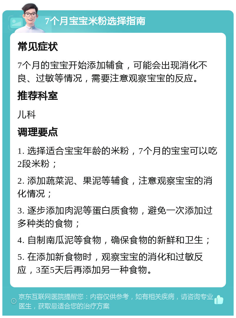 7个月宝宝米粉选择指南 常见症状 7个月的宝宝开始添加辅食，可能会出现消化不良、过敏等情况，需要注意观察宝宝的反应。 推荐科室 儿科 调理要点 1. 选择适合宝宝年龄的米粉，7个月的宝宝可以吃2段米粉； 2. 添加蔬菜泥、果泥等辅食，注意观察宝宝的消化情况； 3. 逐步添加肉泥等蛋白质食物，避免一次添加过多种类的食物； 4. 自制南瓜泥等食物，确保食物的新鲜和卫生； 5. 在添加新食物时，观察宝宝的消化和过敏反应，3至5天后再添加另一种食物。