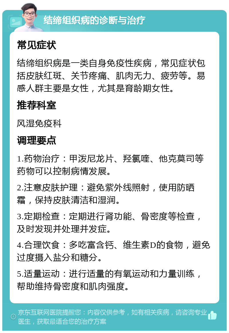 结缔组织病的诊断与治疗 常见症状 结缔组织病是一类自身免疫性疾病，常见症状包括皮肤红斑、关节疼痛、肌肉无力、疲劳等。易感人群主要是女性，尤其是育龄期女性。 推荐科室 风湿免疫科 调理要点 1.药物治疗：甲泼尼龙片、羟氯喹、他克莫司等药物可以控制病情发展。 2.注意皮肤护理：避免紫外线照射，使用防晒霜，保持皮肤清洁和湿润。 3.定期检查：定期进行肾功能、骨密度等检查，及时发现并处理并发症。 4.合理饮食：多吃富含钙、维生素D的食物，避免过度摄入盐分和糖分。 5.适量运动：进行适量的有氧运动和力量训练，帮助维持骨密度和肌肉强度。