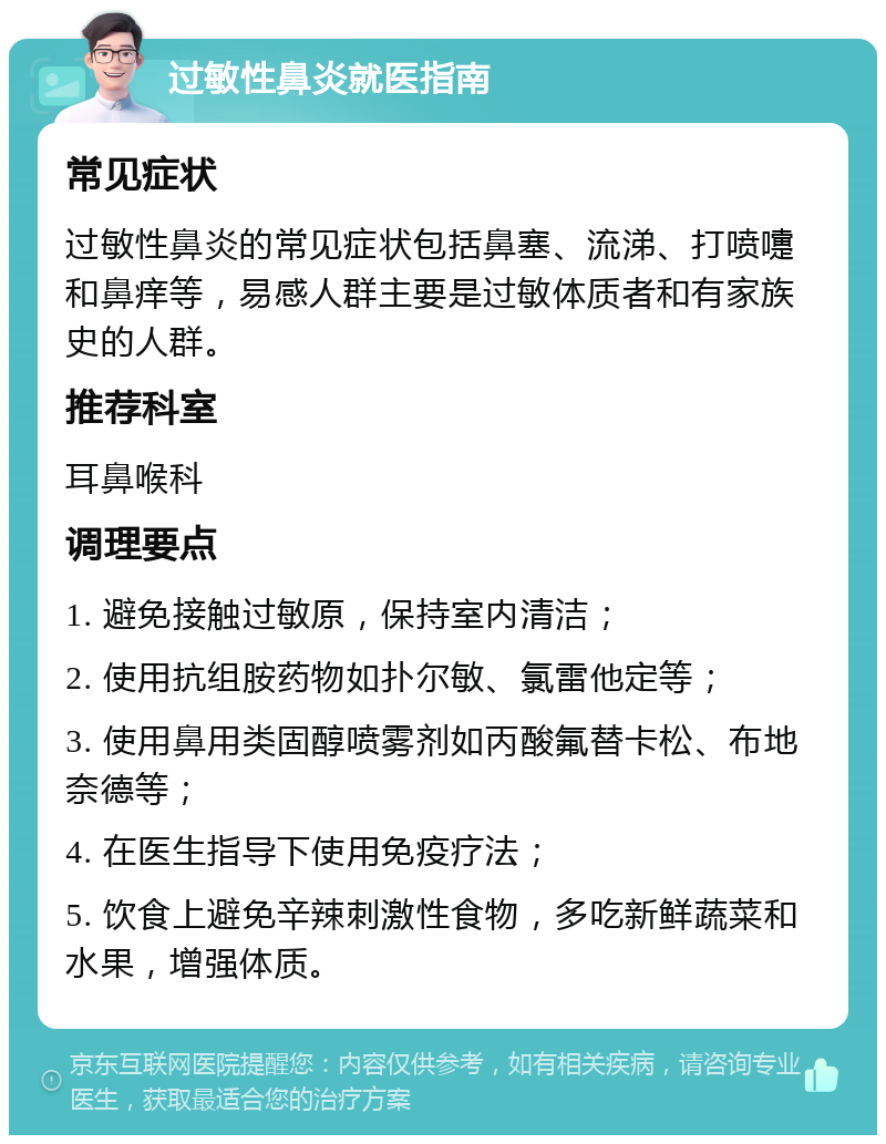 过敏性鼻炎就医指南 常见症状 过敏性鼻炎的常见症状包括鼻塞、流涕、打喷嚏和鼻痒等，易感人群主要是过敏体质者和有家族史的人群。 推荐科室 耳鼻喉科 调理要点 1. 避免接触过敏原，保持室内清洁； 2. 使用抗组胺药物如扑尔敏、氯雷他定等； 3. 使用鼻用类固醇喷雾剂如丙酸氟替卡松、布地奈德等； 4. 在医生指导下使用免疫疗法； 5. 饮食上避免辛辣刺激性食物，多吃新鲜蔬菜和水果，增强体质。