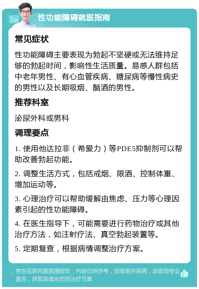 性功能障碍就医指南 常见症状 性功能障碍主要表现为勃起不坚硬或无法维持足够的勃起时间，影响性生活质量。易感人群包括中老年男性、有心血管疾病、糖尿病等慢性病史的男性以及长期吸烟、酗酒的男性。 推荐科室 泌尿外科或男科 调理要点 1. 使用他达拉非（希爱力）等PDE5抑制剂可以帮助改善勃起功能。 2. 调整生活方式，包括戒烟、限酒、控制体重、增加运动等。 3. 心理治疗可以帮助缓解由焦虑、压力等心理因素引起的性功能障碍。 4. 在医生指导下，可能需要进行药物治疗或其他治疗方法，如注射疗法、真空勃起装置等。 5. 定期复查，根据病情调整治疗方案。