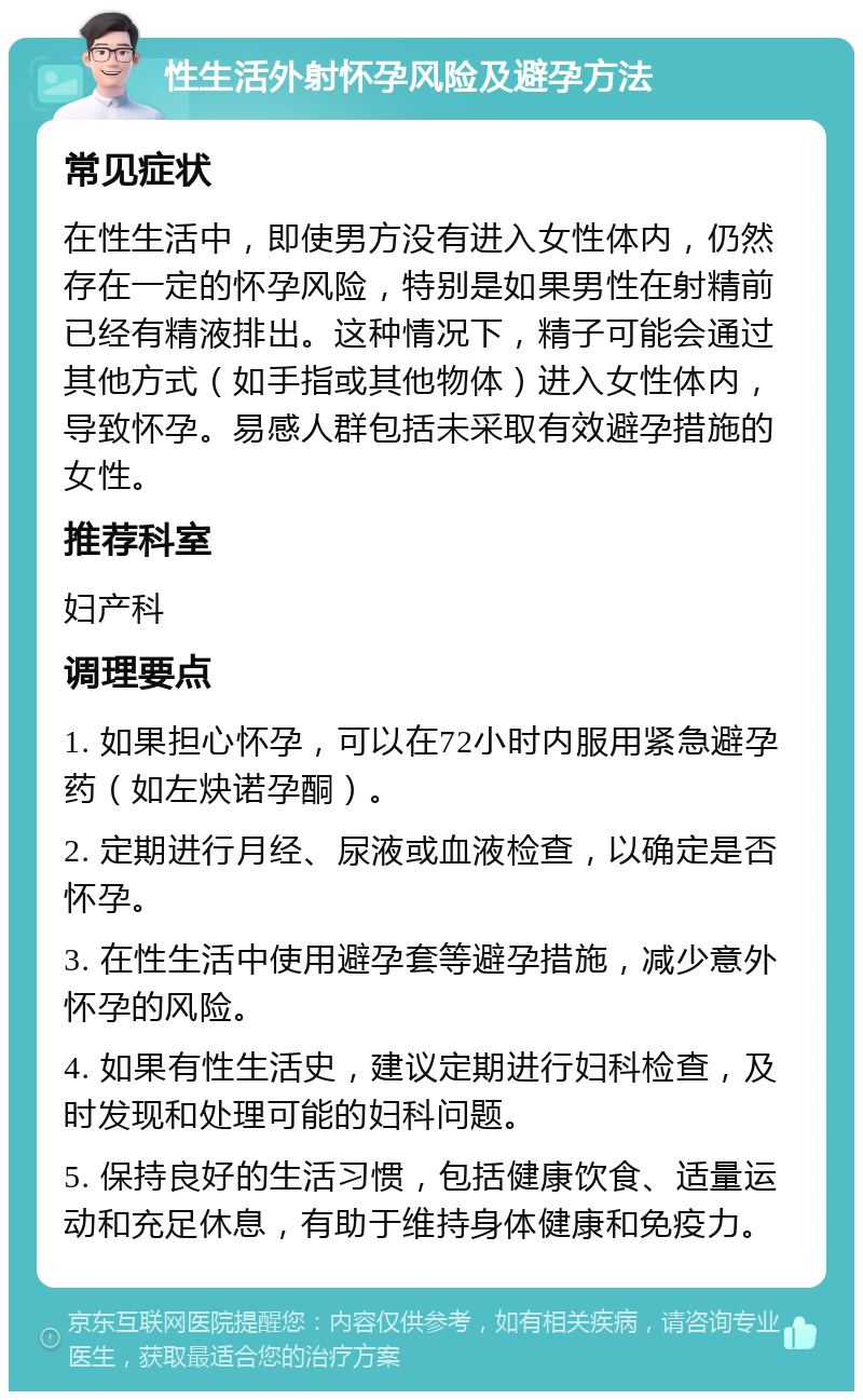 性生活外射怀孕风险及避孕方法 常见症状 在性生活中，即使男方没有进入女性体内，仍然存在一定的怀孕风险，特别是如果男性在射精前已经有精液排出。这种情况下，精子可能会通过其他方式（如手指或其他物体）进入女性体内，导致怀孕。易感人群包括未采取有效避孕措施的女性。 推荐科室 妇产科 调理要点 1. 如果担心怀孕，可以在72小时内服用紧急避孕药（如左炔诺孕酮）。 2. 定期进行月经、尿液或血液检查，以确定是否怀孕。 3. 在性生活中使用避孕套等避孕措施，减少意外怀孕的风险。 4. 如果有性生活史，建议定期进行妇科检查，及时发现和处理可能的妇科问题。 5. 保持良好的生活习惯，包括健康饮食、适量运动和充足休息，有助于维持身体健康和免疫力。