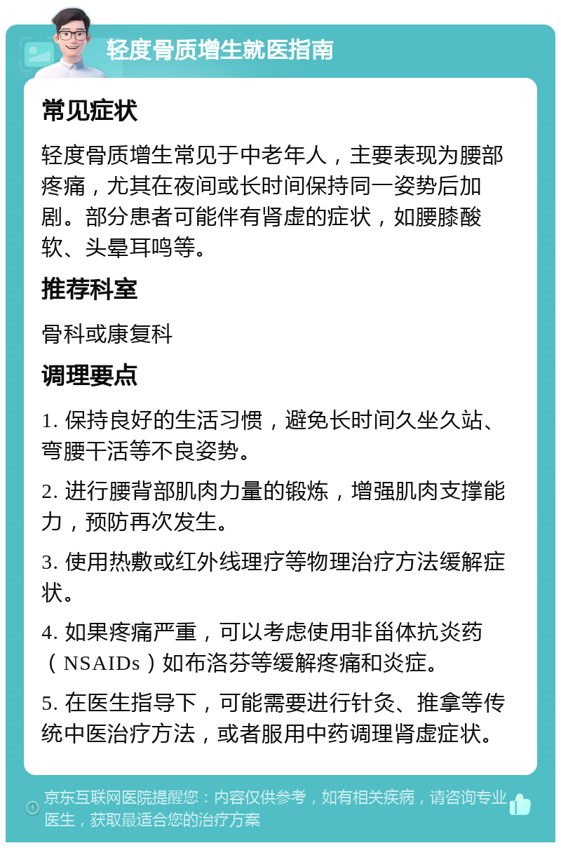 轻度骨质增生就医指南 常见症状 轻度骨质增生常见于中老年人，主要表现为腰部疼痛，尤其在夜间或长时间保持同一姿势后加剧。部分患者可能伴有肾虚的症状，如腰膝酸软、头晕耳鸣等。 推荐科室 骨科或康复科 调理要点 1. 保持良好的生活习惯，避免长时间久坐久站、弯腰干活等不良姿势。 2. 进行腰背部肌肉力量的锻炼，增强肌肉支撑能力，预防再次发生。 3. 使用热敷或红外线理疗等物理治疗方法缓解症状。 4. 如果疼痛严重，可以考虑使用非甾体抗炎药（NSAIDs）如布洛芬等缓解疼痛和炎症。 5. 在医生指导下，可能需要进行针灸、推拿等传统中医治疗方法，或者服用中药调理肾虚症状。