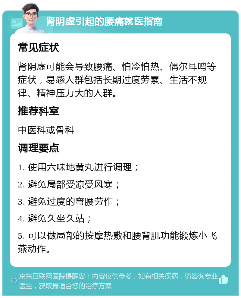 肾阴虚引起的腰痛就医指南 常见症状 肾阴虚可能会导致腰痛、怕冷怕热、偶尔耳鸣等症状，易感人群包括长期过度劳累、生活不规律、精神压力大的人群。 推荐科室 中医科或骨科 调理要点 1. 使用六味地黄丸进行调理； 2. 避免局部受凉受风寒； 3. 避免过度的弯腰劳作； 4. 避免久坐久站； 5. 可以做局部的按摩热敷和腰背肌功能锻炼小飞燕动作。