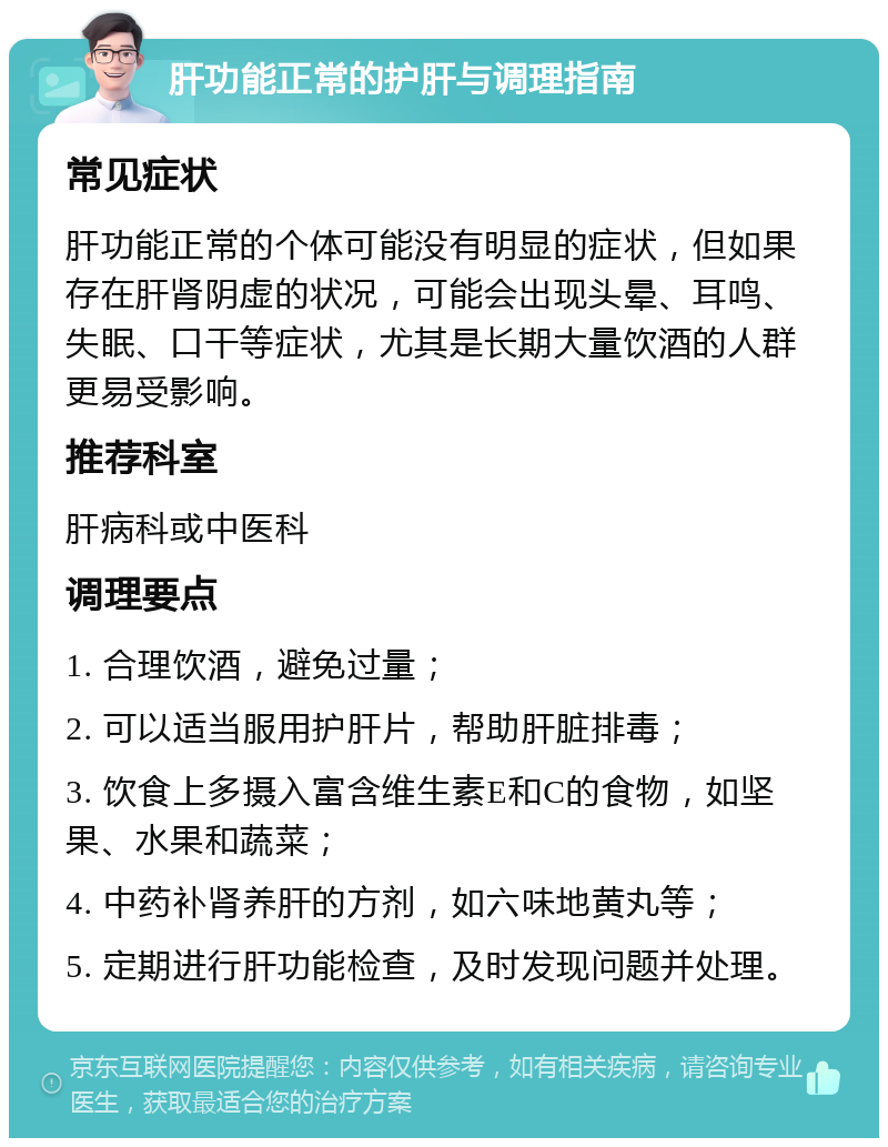 肝功能正常的护肝与调理指南 常见症状 肝功能正常的个体可能没有明显的症状，但如果存在肝肾阴虚的状况，可能会出现头晕、耳鸣、失眠、口干等症状，尤其是长期大量饮酒的人群更易受影响。 推荐科室 肝病科或中医科 调理要点 1. 合理饮酒，避免过量； 2. 可以适当服用护肝片，帮助肝脏排毒； 3. 饮食上多摄入富含维生素E和C的食物，如坚果、水果和蔬菜； 4. 中药补肾养肝的方剂，如六味地黄丸等； 5. 定期进行肝功能检查，及时发现问题并处理。