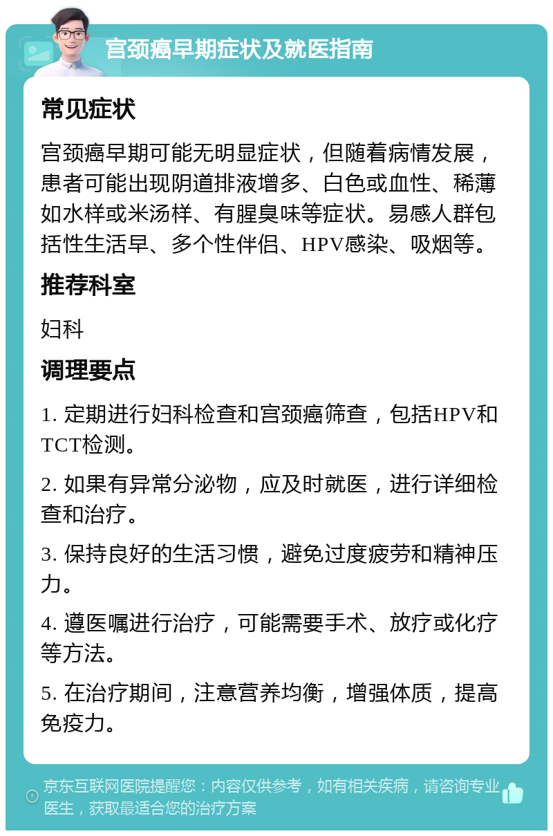 宫颈癌早期症状及就医指南 常见症状 宫颈癌早期可能无明显症状，但随着病情发展，患者可能出现阴道排液增多、白色或血性、稀薄如水样或米汤样、有腥臭味等症状。易感人群包括性生活早、多个性伴侣、HPV感染、吸烟等。 推荐科室 妇科 调理要点 1. 定期进行妇科检查和宫颈癌筛查，包括HPV和TCT检测。 2. 如果有异常分泌物，应及时就医，进行详细检查和治疗。 3. 保持良好的生活习惯，避免过度疲劳和精神压力。 4. 遵医嘱进行治疗，可能需要手术、放疗或化疗等方法。 5. 在治疗期间，注意营养均衡，增强体质，提高免疫力。