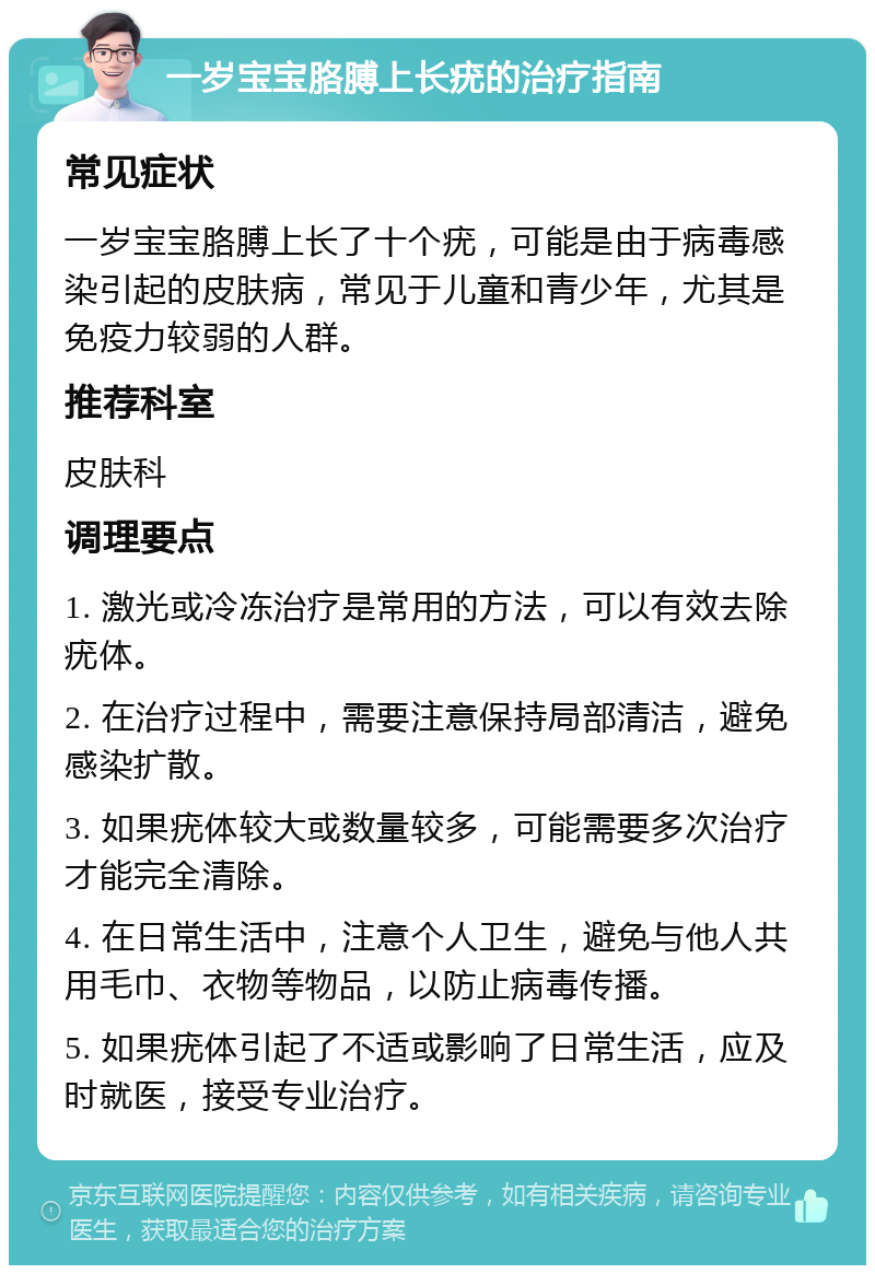 一岁宝宝胳膊上长疣的治疗指南 常见症状 一岁宝宝胳膊上长了十个疣，可能是由于病毒感染引起的皮肤病，常见于儿童和青少年，尤其是免疫力较弱的人群。 推荐科室 皮肤科 调理要点 1. 激光或冷冻治疗是常用的方法，可以有效去除疣体。 2. 在治疗过程中，需要注意保持局部清洁，避免感染扩散。 3. 如果疣体较大或数量较多，可能需要多次治疗才能完全清除。 4. 在日常生活中，注意个人卫生，避免与他人共用毛巾、衣物等物品，以防止病毒传播。 5. 如果疣体引起了不适或影响了日常生活，应及时就医，接受专业治疗。