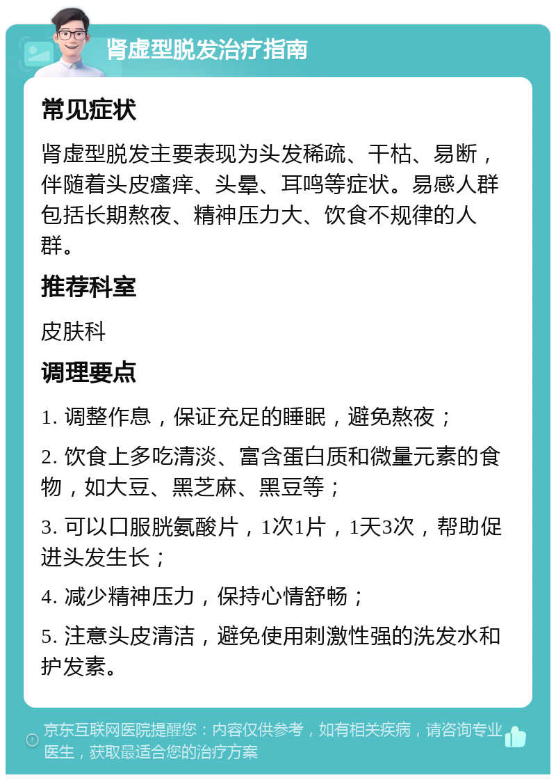 肾虚型脱发治疗指南 常见症状 肾虚型脱发主要表现为头发稀疏、干枯、易断，伴随着头皮瘙痒、头晕、耳鸣等症状。易感人群包括长期熬夜、精神压力大、饮食不规律的人群。 推荐科室 皮肤科 调理要点 1. 调整作息，保证充足的睡眠，避免熬夜； 2. 饮食上多吃清淡、富含蛋白质和微量元素的食物，如大豆、黑芝麻、黑豆等； 3. 可以口服胱氨酸片，1次1片，1天3次，帮助促进头发生长； 4. 减少精神压力，保持心情舒畅； 5. 注意头皮清洁，避免使用刺激性强的洗发水和护发素。