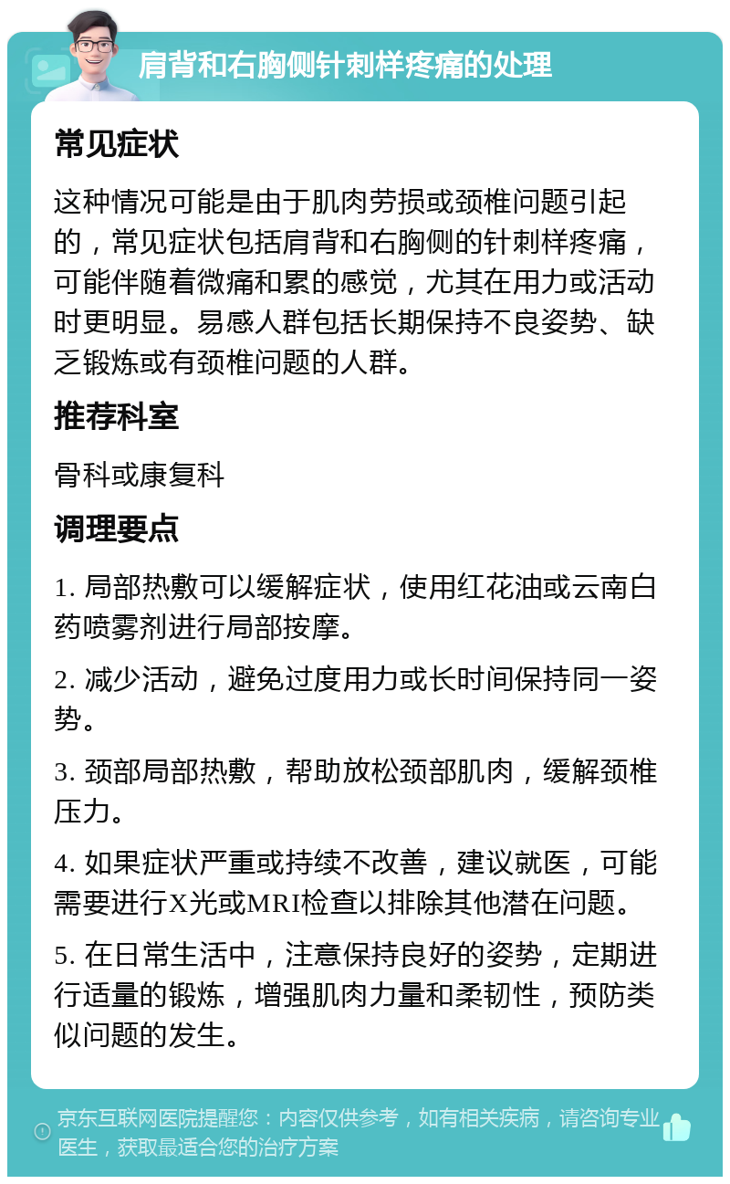 肩背和右胸侧针刺样疼痛的处理 常见症状 这种情况可能是由于肌肉劳损或颈椎问题引起的，常见症状包括肩背和右胸侧的针刺样疼痛，可能伴随着微痛和累的感觉，尤其在用力或活动时更明显。易感人群包括长期保持不良姿势、缺乏锻炼或有颈椎问题的人群。 推荐科室 骨科或康复科 调理要点 1. 局部热敷可以缓解症状，使用红花油或云南白药喷雾剂进行局部按摩。 2. 减少活动，避免过度用力或长时间保持同一姿势。 3. 颈部局部热敷，帮助放松颈部肌肉，缓解颈椎压力。 4. 如果症状严重或持续不改善，建议就医，可能需要进行X光或MRI检查以排除其他潜在问题。 5. 在日常生活中，注意保持良好的姿势，定期进行适量的锻炼，增强肌肉力量和柔韧性，预防类似问题的发生。