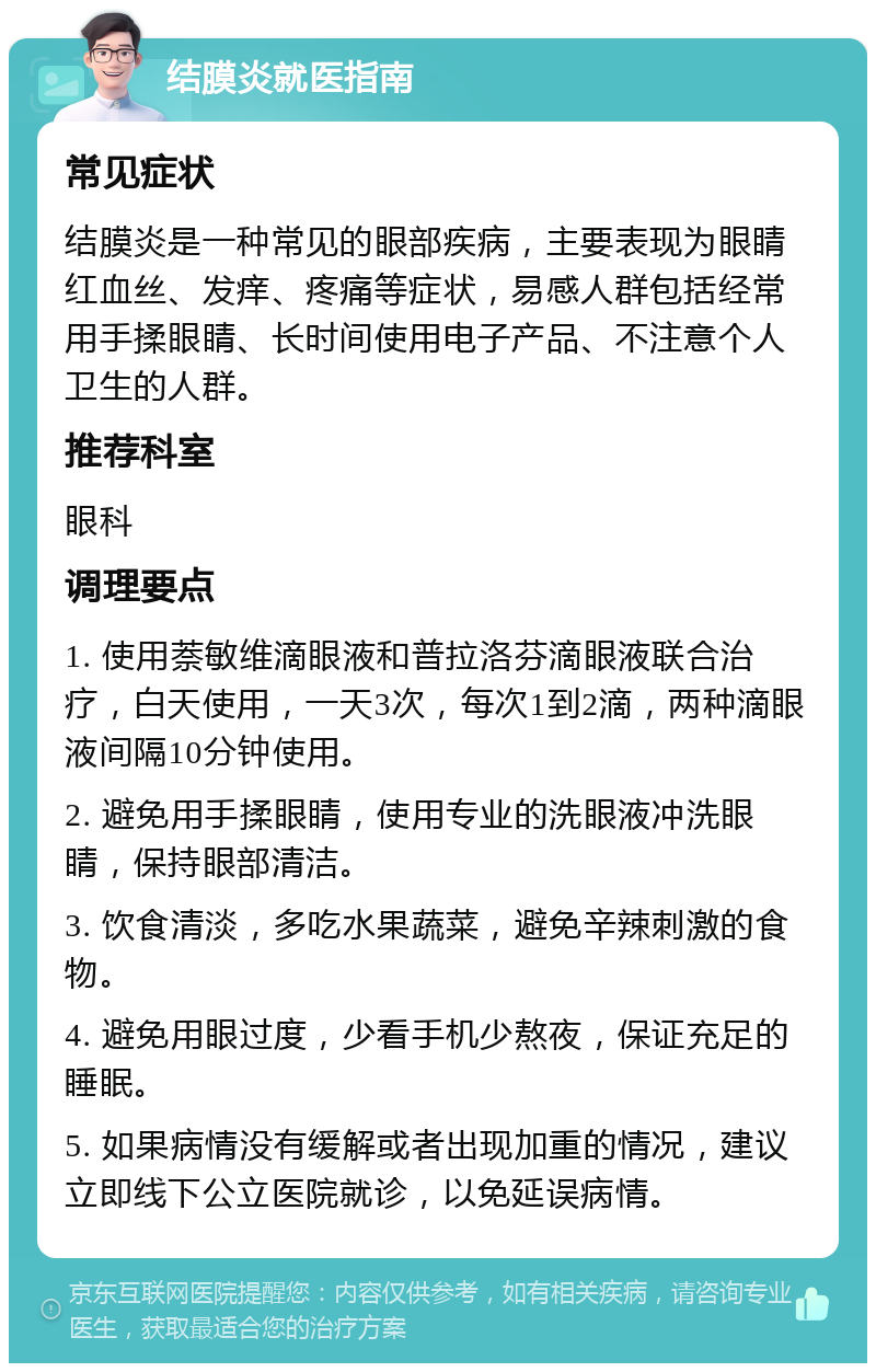 结膜炎就医指南 常见症状 结膜炎是一种常见的眼部疾病，主要表现为眼睛红血丝、发痒、疼痛等症状，易感人群包括经常用手揉眼睛、长时间使用电子产品、不注意个人卫生的人群。 推荐科室 眼科 调理要点 1. 使用萘敏维滴眼液和普拉洛芬滴眼液联合治疗，白天使用，一天3次，每次1到2滴，两种滴眼液间隔10分钟使用。 2. 避免用手揉眼睛，使用专业的洗眼液冲洗眼睛，保持眼部清洁。 3. 饮食清淡，多吃水果蔬菜，避免辛辣刺激的食物。 4. 避免用眼过度，少看手机少熬夜，保证充足的睡眠。 5. 如果病情没有缓解或者出现加重的情况，建议立即线下公立医院就诊，以免延误病情。