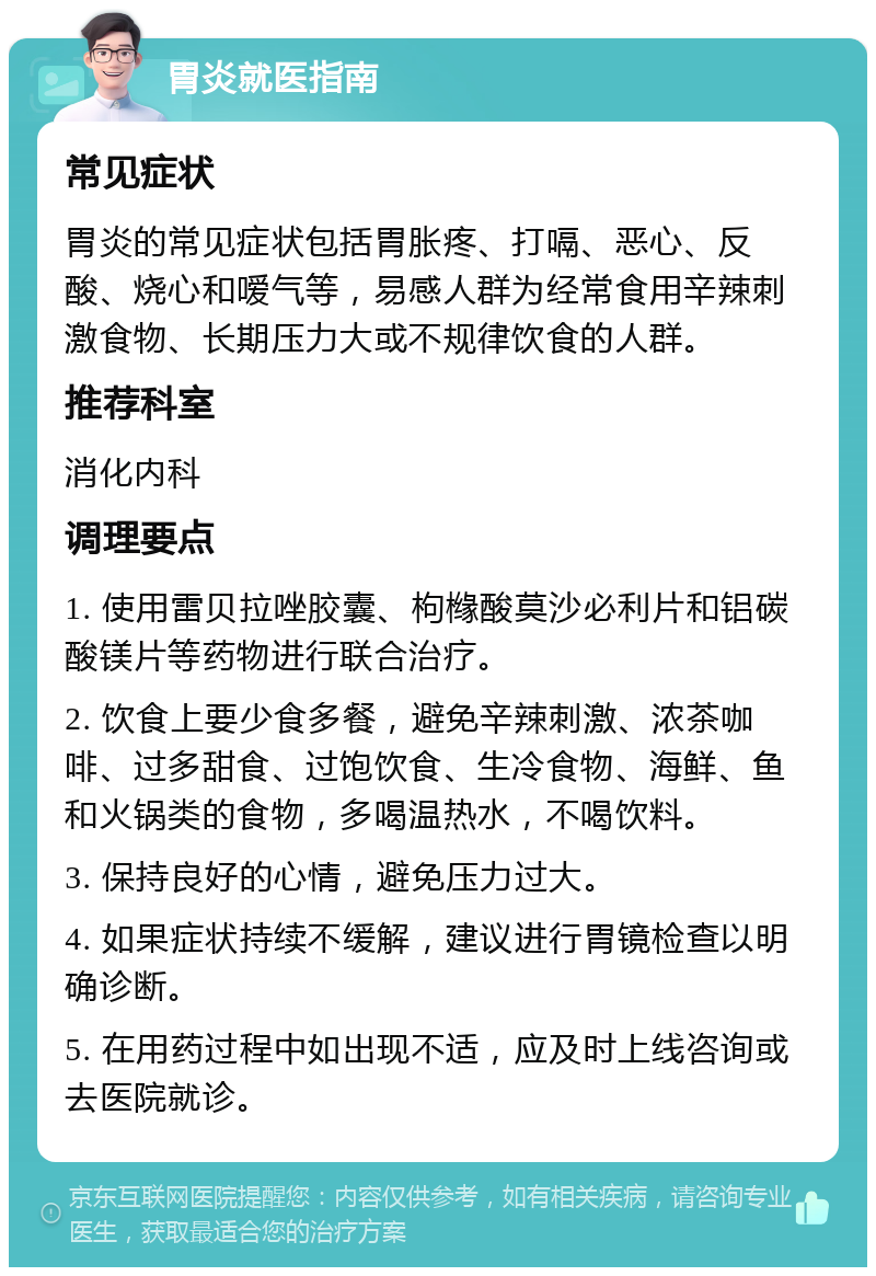 胃炎就医指南 常见症状 胃炎的常见症状包括胃胀疼、打嗝、恶心、反酸、烧心和嗳气等，易感人群为经常食用辛辣刺激食物、长期压力大或不规律饮食的人群。 推荐科室 消化内科 调理要点 1. 使用雷贝拉唑胶囊、枸橼酸莫沙必利片和铝碳酸镁片等药物进行联合治疗。 2. 饮食上要少食多餐，避免辛辣刺激、浓茶咖啡、过多甜食、过饱饮食、生冷食物、海鲜、鱼和火锅类的食物，多喝温热水，不喝饮料。 3. 保持良好的心情，避免压力过大。 4. 如果症状持续不缓解，建议进行胃镜检查以明确诊断。 5. 在用药过程中如出现不适，应及时上线咨询或去医院就诊。