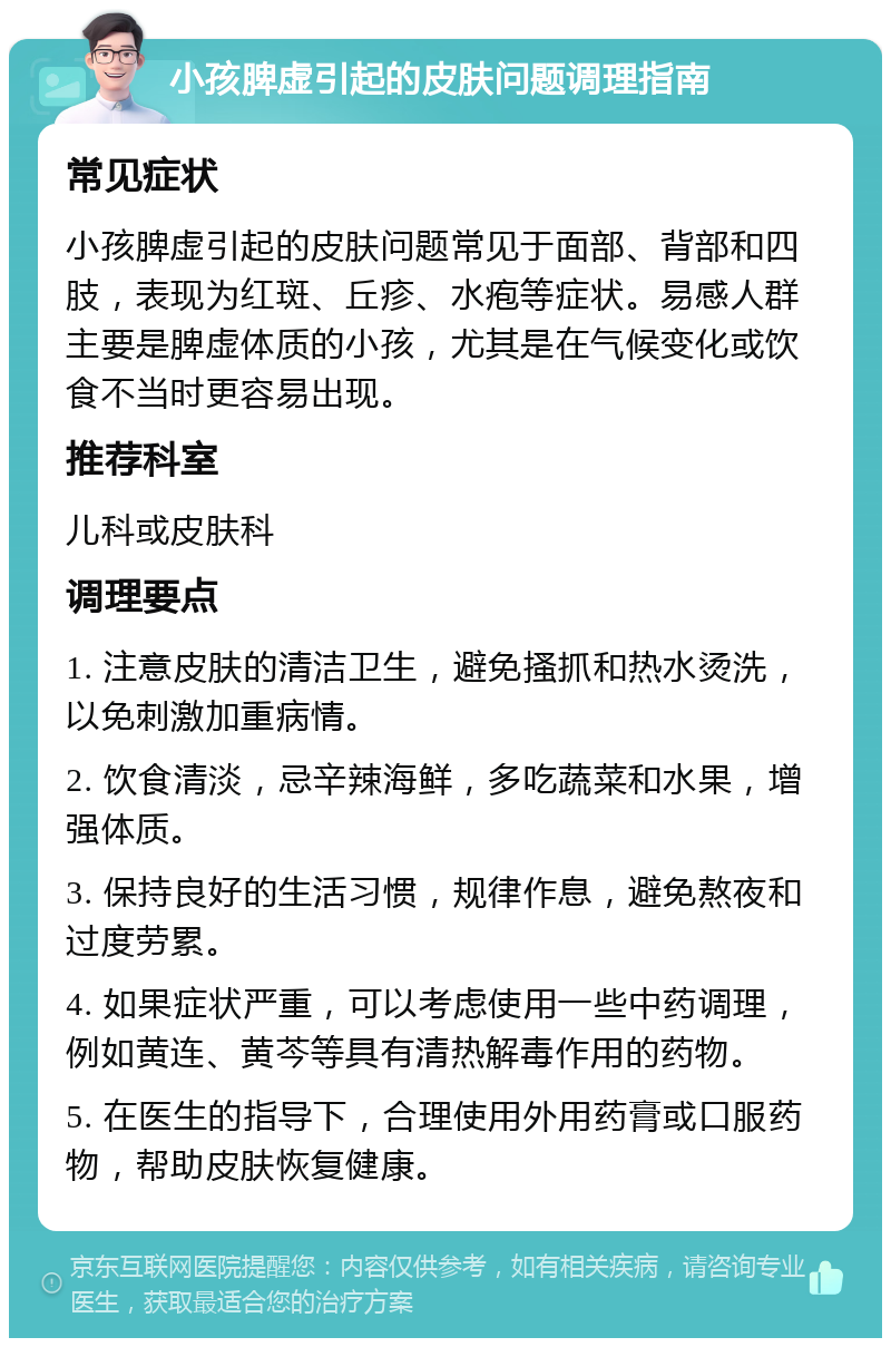 小孩脾虚引起的皮肤问题调理指南 常见症状 小孩脾虚引起的皮肤问题常见于面部、背部和四肢，表现为红斑、丘疹、水疱等症状。易感人群主要是脾虚体质的小孩，尤其是在气候变化或饮食不当时更容易出现。 推荐科室 儿科或皮肤科 调理要点 1. 注意皮肤的清洁卫生，避免搔抓和热水烫洗，以免刺激加重病情。 2. 饮食清淡，忌辛辣海鲜，多吃蔬菜和水果，增强体质。 3. 保持良好的生活习惯，规律作息，避免熬夜和过度劳累。 4. 如果症状严重，可以考虑使用一些中药调理，例如黄连、黄芩等具有清热解毒作用的药物。 5. 在医生的指导下，合理使用外用药膏或口服药物，帮助皮肤恢复健康。