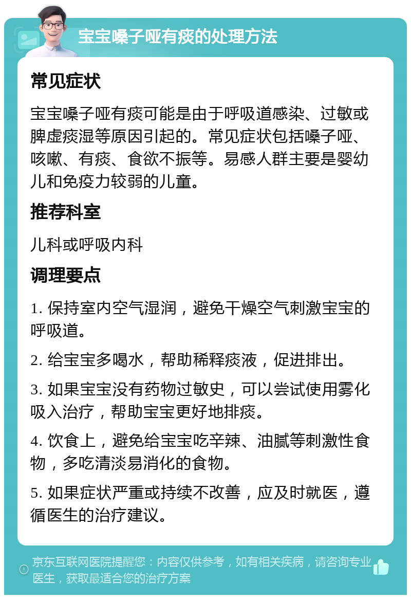 宝宝嗓子哑有痰的处理方法 常见症状 宝宝嗓子哑有痰可能是由于呼吸道感染、过敏或脾虚痰湿等原因引起的。常见症状包括嗓子哑、咳嗽、有痰、食欲不振等。易感人群主要是婴幼儿和免疫力较弱的儿童。 推荐科室 儿科或呼吸内科 调理要点 1. 保持室内空气湿润，避免干燥空气刺激宝宝的呼吸道。 2. 给宝宝多喝水，帮助稀释痰液，促进排出。 3. 如果宝宝没有药物过敏史，可以尝试使用雾化吸入治疗，帮助宝宝更好地排痰。 4. 饮食上，避免给宝宝吃辛辣、油腻等刺激性食物，多吃清淡易消化的食物。 5. 如果症状严重或持续不改善，应及时就医，遵循医生的治疗建议。