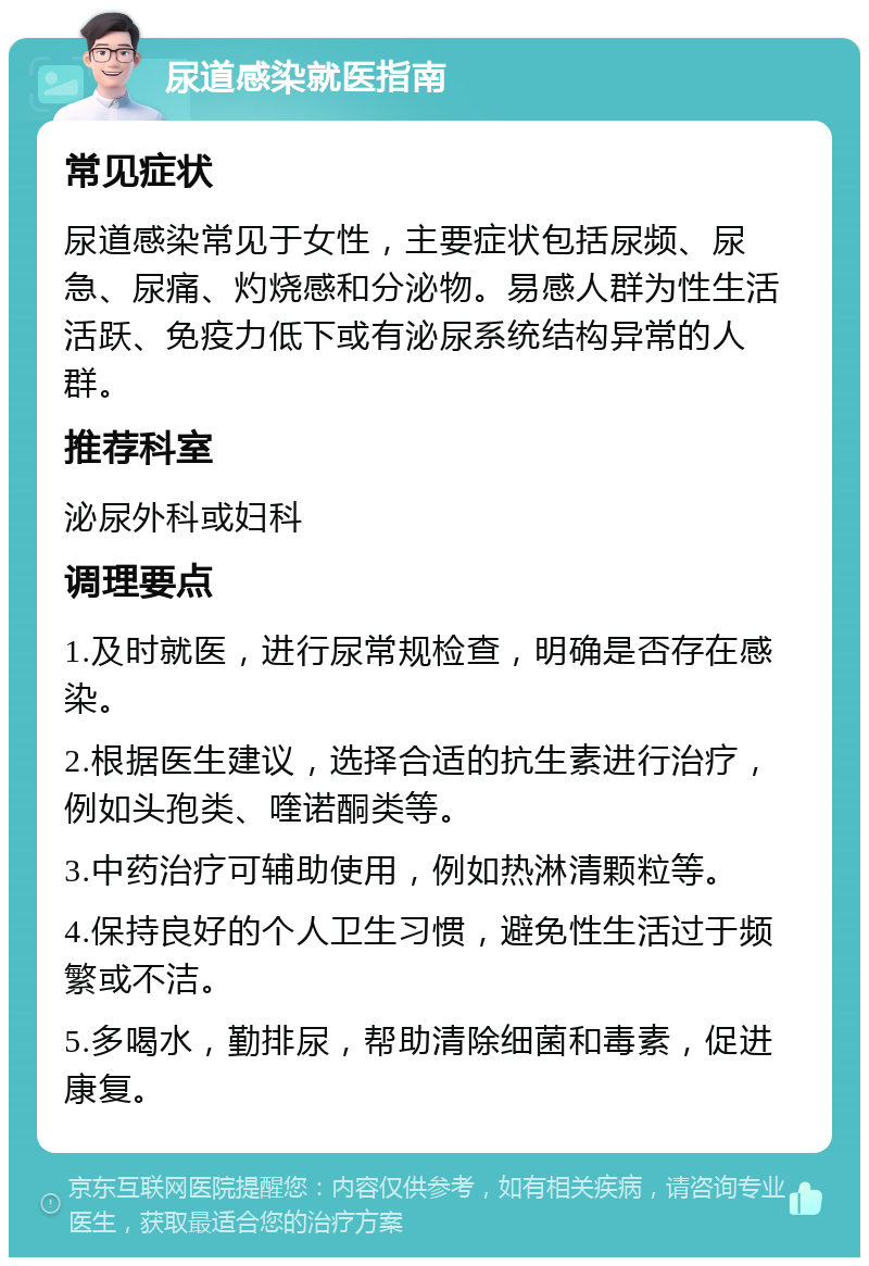 尿道感染就医指南 常见症状 尿道感染常见于女性，主要症状包括尿频、尿急、尿痛、灼烧感和分泌物。易感人群为性生活活跃、免疫力低下或有泌尿系统结构异常的人群。 推荐科室 泌尿外科或妇科 调理要点 1.及时就医，进行尿常规检查，明确是否存在感染。 2.根据医生建议，选择合适的抗生素进行治疗，例如头孢类、喹诺酮类等。 3.中药治疗可辅助使用，例如热淋清颗粒等。 4.保持良好的个人卫生习惯，避免性生活过于频繁或不洁。 5.多喝水，勤排尿，帮助清除细菌和毒素，促进康复。