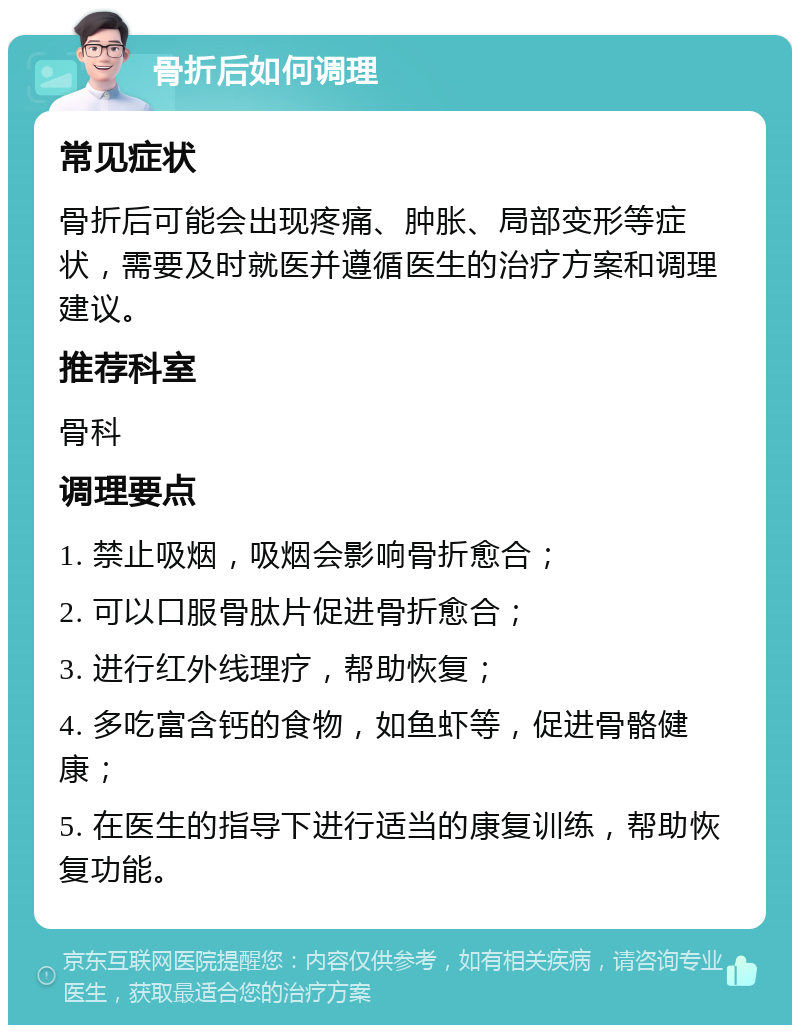 骨折后如何调理 常见症状 骨折后可能会出现疼痛、肿胀、局部变形等症状，需要及时就医并遵循医生的治疗方案和调理建议。 推荐科室 骨科 调理要点 1. 禁止吸烟，吸烟会影响骨折愈合； 2. 可以口服骨肽片促进骨折愈合； 3. 进行红外线理疗，帮助恢复； 4. 多吃富含钙的食物，如鱼虾等，促进骨骼健康； 5. 在医生的指导下进行适当的康复训练，帮助恢复功能。