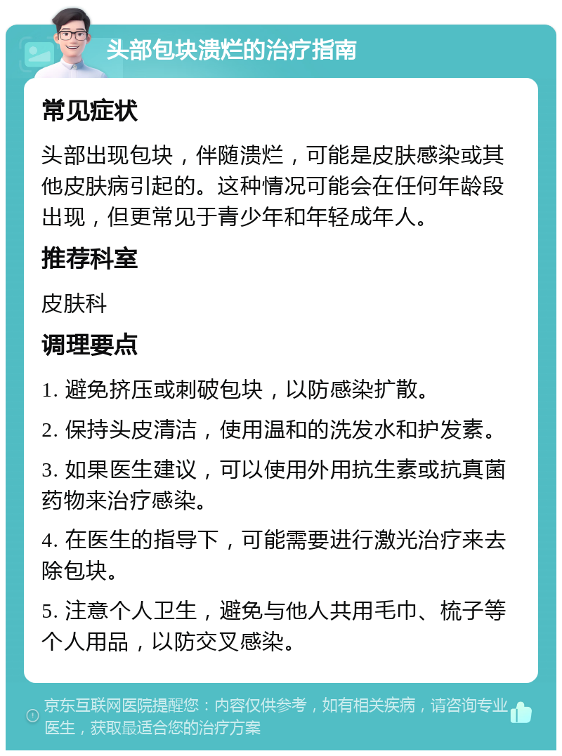 头部包块溃烂的治疗指南 常见症状 头部出现包块，伴随溃烂，可能是皮肤感染或其他皮肤病引起的。这种情况可能会在任何年龄段出现，但更常见于青少年和年轻成年人。 推荐科室 皮肤科 调理要点 1. 避免挤压或刺破包块，以防感染扩散。 2. 保持头皮清洁，使用温和的洗发水和护发素。 3. 如果医生建议，可以使用外用抗生素或抗真菌药物来治疗感染。 4. 在医生的指导下，可能需要进行激光治疗来去除包块。 5. 注意个人卫生，避免与他人共用毛巾、梳子等个人用品，以防交叉感染。