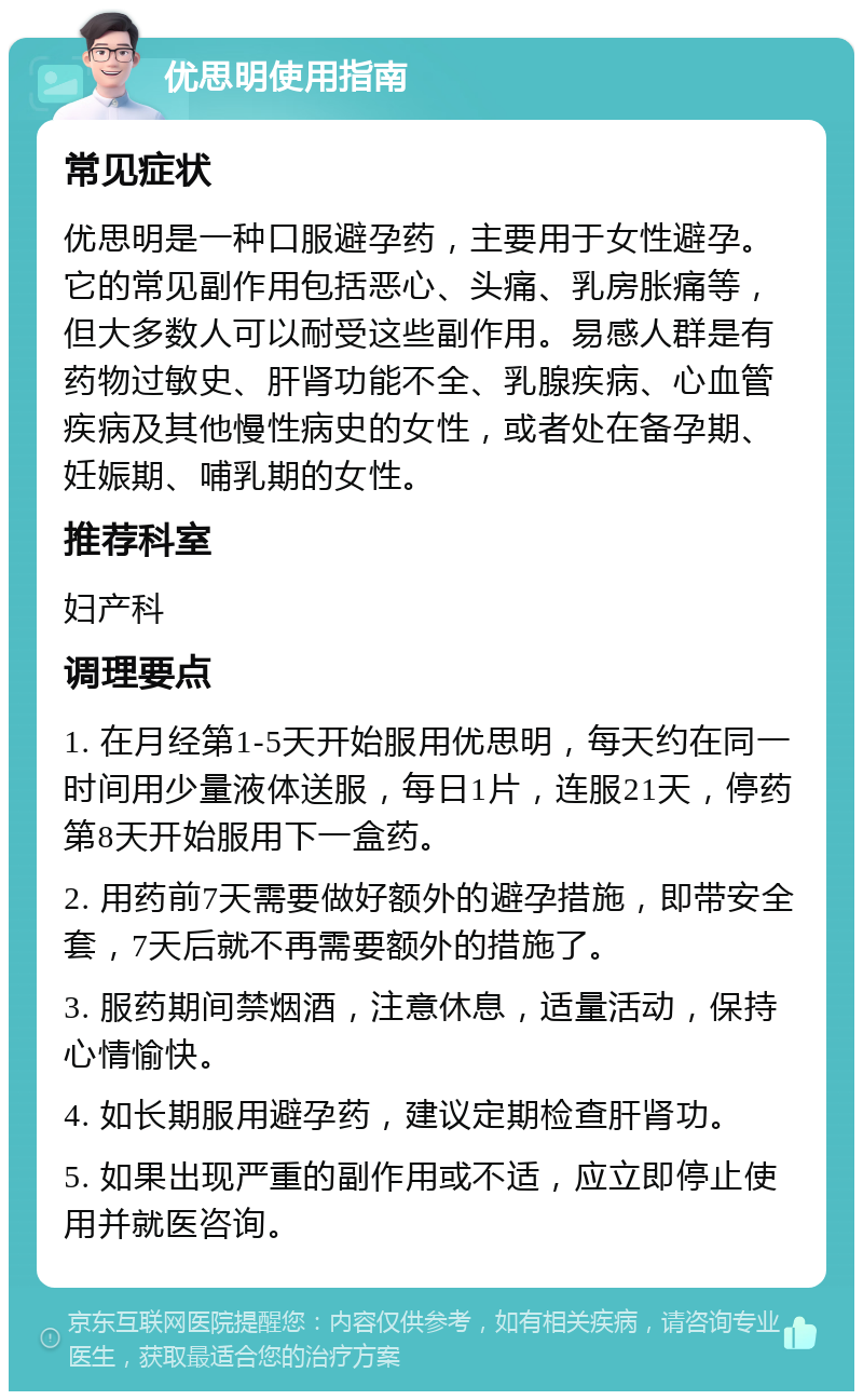 优思明使用指南 常见症状 优思明是一种口服避孕药，主要用于女性避孕。它的常见副作用包括恶心、头痛、乳房胀痛等，但大多数人可以耐受这些副作用。易感人群是有药物过敏史、肝肾功能不全、乳腺疾病、心血管疾病及其他慢性病史的女性，或者处在备孕期、妊娠期、哺乳期的女性。 推荐科室 妇产科 调理要点 1. 在月经第1-5天开始服用优思明，每天约在同一时间用少量液体送服，每日1片，连服21天，停药第8天开始服用下一盒药。 2. 用药前7天需要做好额外的避孕措施，即带安全套，7天后就不再需要额外的措施了。 3. 服药期间禁烟酒，注意休息，适量活动，保持心情愉快。 4. 如长期服用避孕药，建议定期检查肝肾功。 5. 如果出现严重的副作用或不适，应立即停止使用并就医咨询。