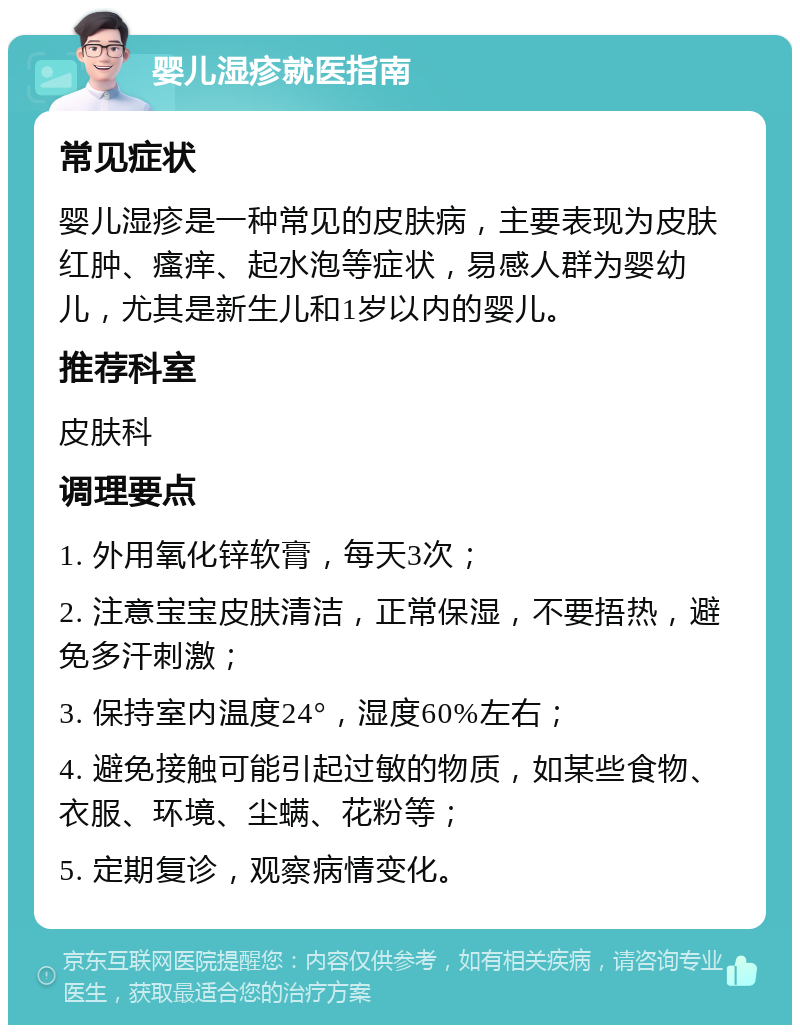 婴儿湿疹就医指南 常见症状 婴儿湿疹是一种常见的皮肤病，主要表现为皮肤红肿、瘙痒、起水泡等症状，易感人群为婴幼儿，尤其是新生儿和1岁以内的婴儿。 推荐科室 皮肤科 调理要点 1. 外用氧化锌软膏，每天3次； 2. 注意宝宝皮肤清洁，正常保湿，不要捂热，避免多汗刺激； 3. 保持室内温度24°，湿度60%左右； 4. 避免接触可能引起过敏的物质，如某些食物、衣服、环境、尘螨、花粉等； 5. 定期复诊，观察病情变化。