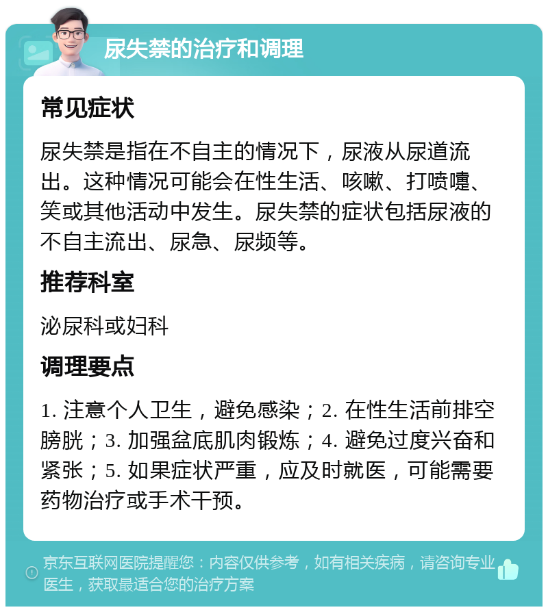 尿失禁的治疗和调理 常见症状 尿失禁是指在不自主的情况下，尿液从尿道流出。这种情况可能会在性生活、咳嗽、打喷嚏、笑或其他活动中发生。尿失禁的症状包括尿液的不自主流出、尿急、尿频等。 推荐科室 泌尿科或妇科 调理要点 1. 注意个人卫生，避免感染；2. 在性生活前排空膀胱；3. 加强盆底肌肉锻炼；4. 避免过度兴奋和紧张；5. 如果症状严重，应及时就医，可能需要药物治疗或手术干预。