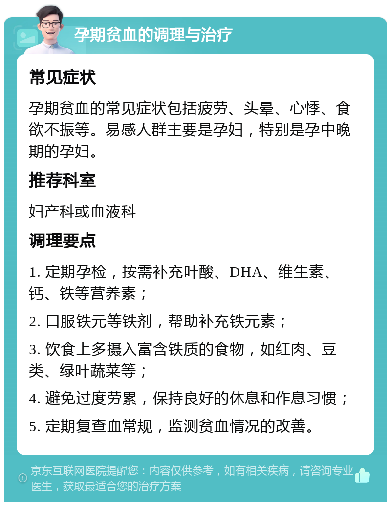 孕期贫血的调理与治疗 常见症状 孕期贫血的常见症状包括疲劳、头晕、心悸、食欲不振等。易感人群主要是孕妇，特别是孕中晚期的孕妇。 推荐科室 妇产科或血液科 调理要点 1. 定期孕检，按需补充叶酸、DHA、维生素、钙、铁等营养素； 2. 口服铁元等铁剂，帮助补充铁元素； 3. 饮食上多摄入富含铁质的食物，如红肉、豆类、绿叶蔬菜等； 4. 避免过度劳累，保持良好的休息和作息习惯； 5. 定期复查血常规，监测贫血情况的改善。