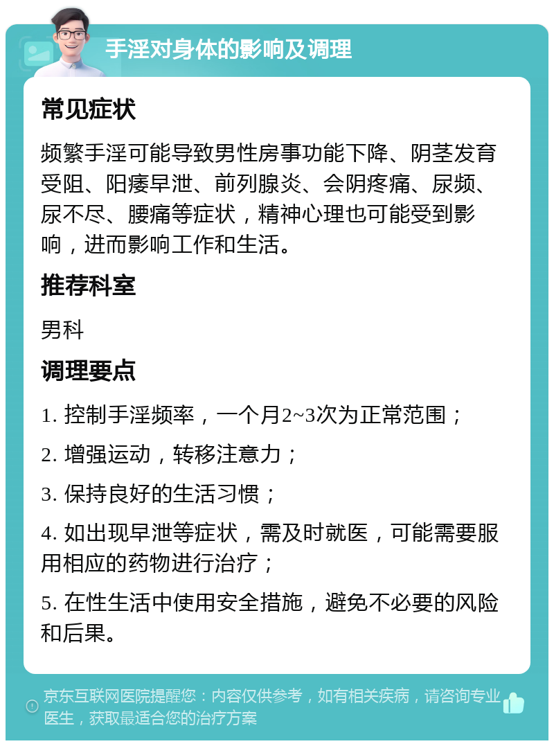 手淫对身体的影响及调理 常见症状 频繁手淫可能导致男性房事功能下降、阴茎发育受阻、阳痿早泄、前列腺炎、会阴疼痛、尿频、尿不尽、腰痛等症状，精神心理也可能受到影响，进而影响工作和生活。 推荐科室 男科 调理要点 1. 控制手淫频率，一个月2~3次为正常范围； 2. 增强运动，转移注意力； 3. 保持良好的生活习惯； 4. 如出现早泄等症状，需及时就医，可能需要服用相应的药物进行治疗； 5. 在性生活中使用安全措施，避免不必要的风险和后果。