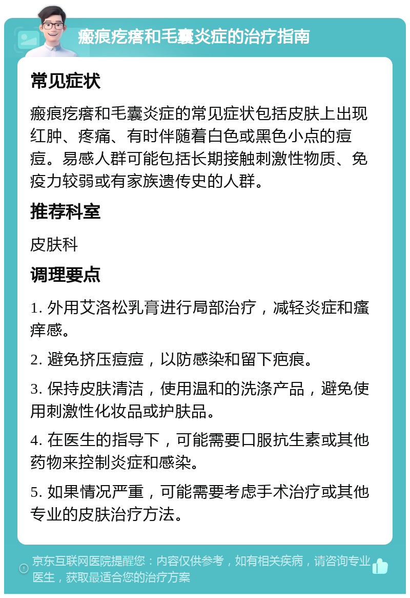 瘢痕疙瘩和毛囊炎症的治疗指南 常见症状 瘢痕疙瘩和毛囊炎症的常见症状包括皮肤上出现红肿、疼痛、有时伴随着白色或黑色小点的痘痘。易感人群可能包括长期接触刺激性物质、免疫力较弱或有家族遗传史的人群。 推荐科室 皮肤科 调理要点 1. 外用艾洛松乳膏进行局部治疗，减轻炎症和瘙痒感。 2. 避免挤压痘痘，以防感染和留下疤痕。 3. 保持皮肤清洁，使用温和的洗涤产品，避免使用刺激性化妆品或护肤品。 4. 在医生的指导下，可能需要口服抗生素或其他药物来控制炎症和感染。 5. 如果情况严重，可能需要考虑手术治疗或其他专业的皮肤治疗方法。