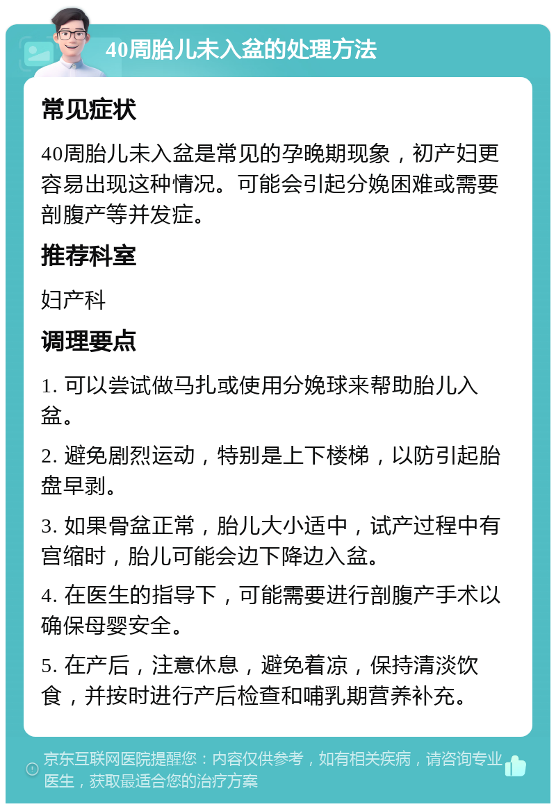 40周胎儿未入盆的处理方法 常见症状 40周胎儿未入盆是常见的孕晚期现象，初产妇更容易出现这种情况。可能会引起分娩困难或需要剖腹产等并发症。 推荐科室 妇产科 调理要点 1. 可以尝试做马扎或使用分娩球来帮助胎儿入盆。 2. 避免剧烈运动，特别是上下楼梯，以防引起胎盘早剥。 3. 如果骨盆正常，胎儿大小适中，试产过程中有宫缩时，胎儿可能会边下降边入盆。 4. 在医生的指导下，可能需要进行剖腹产手术以确保母婴安全。 5. 在产后，注意休息，避免着凉，保持清淡饮食，并按时进行产后检查和哺乳期营养补充。