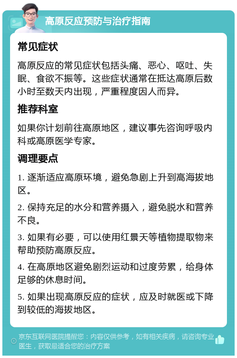 高原反应预防与治疗指南 常见症状 高原反应的常见症状包括头痛、恶心、呕吐、失眠、食欲不振等。这些症状通常在抵达高原后数小时至数天内出现，严重程度因人而异。 推荐科室 如果你计划前往高原地区，建议事先咨询呼吸内科或高原医学专家。 调理要点 1. 逐渐适应高原环境，避免急剧上升到高海拔地区。 2. 保持充足的水分和营养摄入，避免脱水和营养不良。 3. 如果有必要，可以使用红景天等植物提取物来帮助预防高原反应。 4. 在高原地区避免剧烈运动和过度劳累，给身体足够的休息时间。 5. 如果出现高原反应的症状，应及时就医或下降到较低的海拔地区。