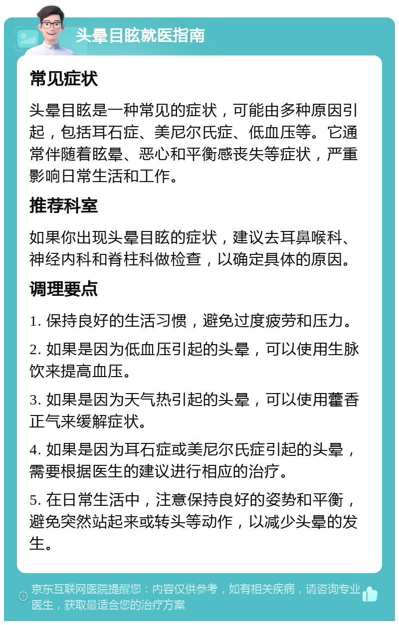 头晕目眩就医指南 常见症状 头晕目眩是一种常见的症状，可能由多种原因引起，包括耳石症、美尼尔氏症、低血压等。它通常伴随着眩晕、恶心和平衡感丧失等症状，严重影响日常生活和工作。 推荐科室 如果你出现头晕目眩的症状，建议去耳鼻喉科、神经内科和脊柱科做检查，以确定具体的原因。 调理要点 1. 保持良好的生活习惯，避免过度疲劳和压力。 2. 如果是因为低血压引起的头晕，可以使用生脉饮来提高血压。 3. 如果是因为天气热引起的头晕，可以使用藿香正气来缓解症状。 4. 如果是因为耳石症或美尼尔氏症引起的头晕，需要根据医生的建议进行相应的治疗。 5. 在日常生活中，注意保持良好的姿势和平衡，避免突然站起来或转头等动作，以减少头晕的发生。