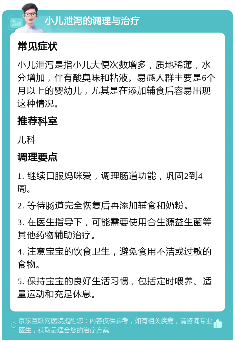 小儿泄泻的调理与治疗 常见症状 小儿泄泻是指小儿大便次数增多，质地稀薄，水分增加，伴有酸臭味和粘液。易感人群主要是6个月以上的婴幼儿，尤其是在添加辅食后容易出现这种情况。 推荐科室 儿科 调理要点 1. 继续口服妈咪爱，调理肠道功能，巩固2到4周。 2. 等待肠道完全恢复后再添加辅食和奶粉。 3. 在医生指导下，可能需要使用合生源益生菌等其他药物辅助治疗。 4. 注意宝宝的饮食卫生，避免食用不洁或过敏的食物。 5. 保持宝宝的良好生活习惯，包括定时喂养、适量运动和充足休息。