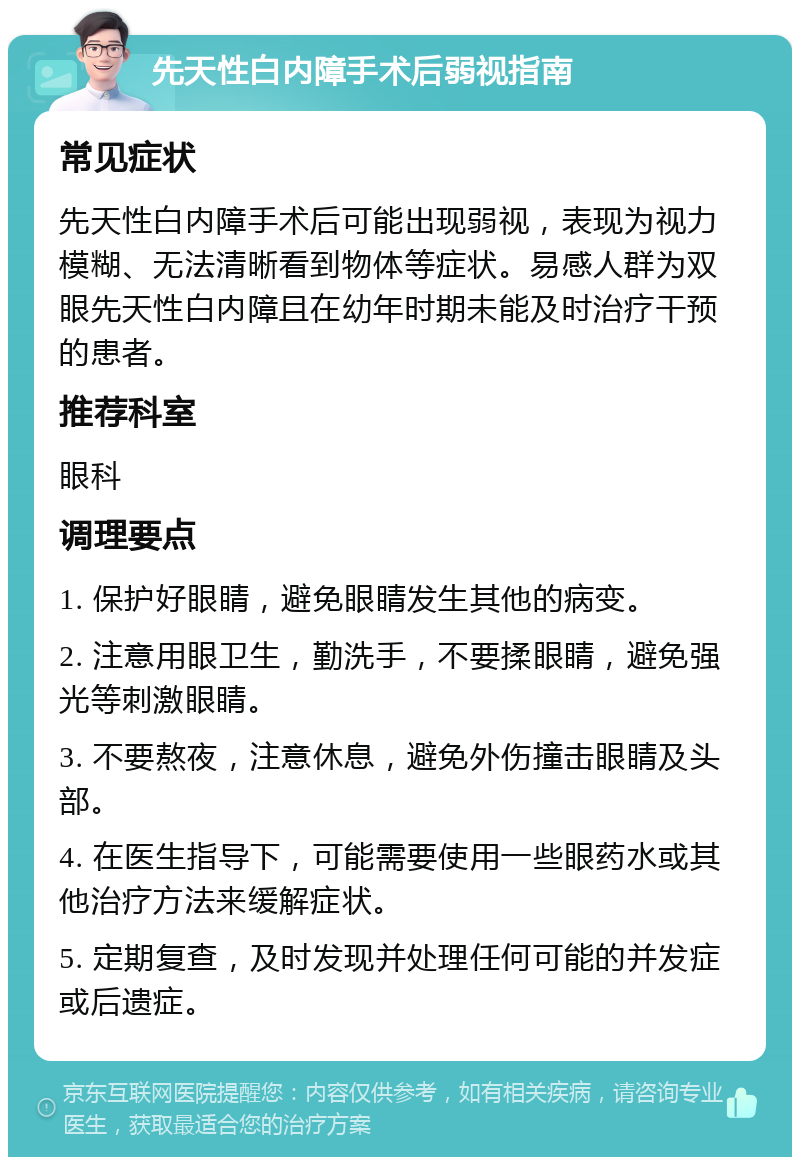 先天性白内障手术后弱视指南 常见症状 先天性白内障手术后可能出现弱视，表现为视力模糊、无法清晰看到物体等症状。易感人群为双眼先天性白内障且在幼年时期未能及时治疗干预的患者。 推荐科室 眼科 调理要点 1. 保护好眼睛，避免眼睛发生其他的病变。 2. 注意用眼卫生，勤洗手，不要揉眼睛，避免强光等刺激眼睛。 3. 不要熬夜，注意休息，避免外伤撞击眼睛及头部。 4. 在医生指导下，可能需要使用一些眼药水或其他治疗方法来缓解症状。 5. 定期复查，及时发现并处理任何可能的并发症或后遗症。