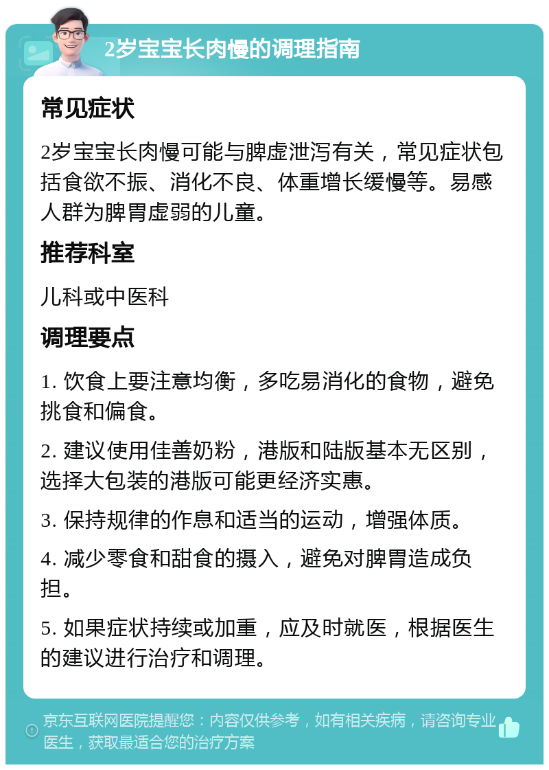 2岁宝宝长肉慢的调理指南 常见症状 2岁宝宝长肉慢可能与脾虚泄泻有关，常见症状包括食欲不振、消化不良、体重增长缓慢等。易感人群为脾胃虚弱的儿童。 推荐科室 儿科或中医科 调理要点 1. 饮食上要注意均衡，多吃易消化的食物，避免挑食和偏食。 2. 建议使用佳善奶粉，港版和陆版基本无区别，选择大包装的港版可能更经济实惠。 3. 保持规律的作息和适当的运动，增强体质。 4. 减少零食和甜食的摄入，避免对脾胃造成负担。 5. 如果症状持续或加重，应及时就医，根据医生的建议进行治疗和调理。